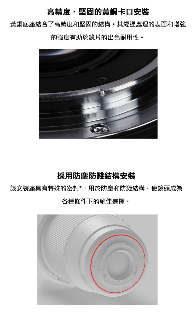 高精度、堅固的黃銅卡口安裝黃銅底座結合了高精度和堅固的結構。其經過處理的表面和增強的強度有助於鏡片的出色耐用性。採用防塵防濺結構安裝該安裝座具有特殊的密封*用於防塵和防濺結構,使鏡頭成為各種條件下的絕佳選擇。