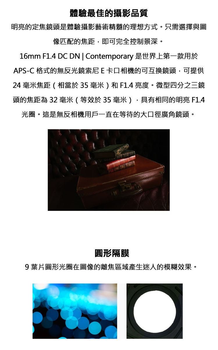體驗最佳的攝影品質明亮的定焦鏡頭是體驗攝影藝術精髓的理想方式。只需選擇與圖像匹配的焦距,即可完全控制景深。16mm F1.4 DC DN  Contemporary 是世界上第一款用於APS-C 格式的無反光鏡索尼E卡口相機的可互換鏡頭,可提供24毫米焦距(相當於35毫米)和F1.4亮度。微型四分之三鏡頭的焦距為 32 毫米(等效於35毫米),具有相同的明亮 F1.4光圈。這是無反相機用戶一直在等待的大口徑廣角鏡頭。圓形隔膜9葉片圓形光圈在圖像的離焦區域產生迷人的模糊效果。