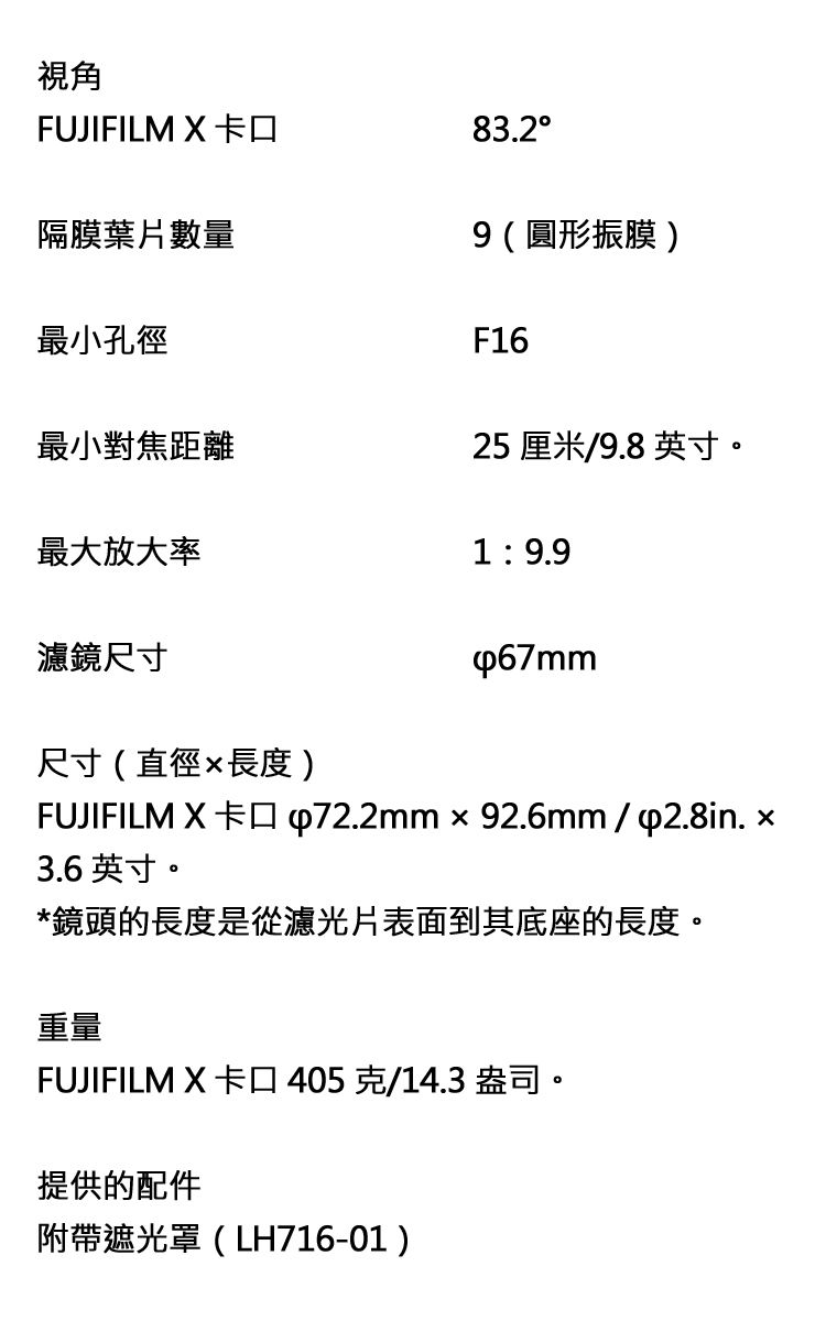 視角FUJIFILM X 隔膜葉片數量83.29(圓形振膜)最小孔徑F16最小對焦距離25 厘米/9.8 英寸。最大放大率19.9濾鏡尺寸尺寸(直徑長度)FUJIFILM X 卡口 p72.2mmx92.6mm/p2.8in. 3.6英寸。*鏡頭的長度是從濾光片表面到其底座的長度。重量FUJIFILM X 卡口405克/14.3 盎司。提供的配件附帶遮光罩(LH716-01)