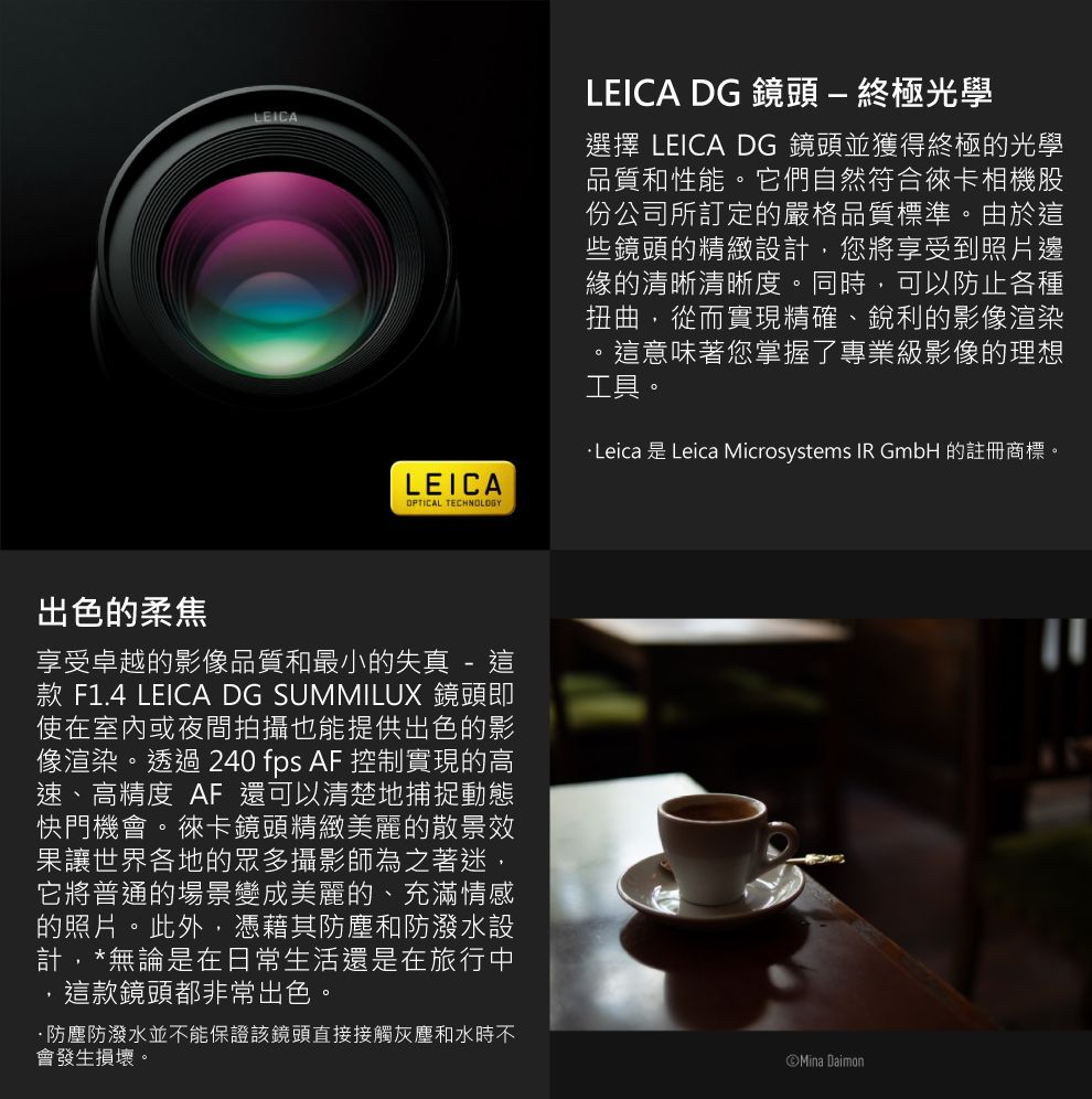 LEICALEICAOPTICAL TECHNOLOGY出色的柔焦享受卓越的影像品質和最小的失真 - 款 F1.4 LEICA DG SUMMILUX 鏡頭即使在室內或夜間拍攝也能提供出色的影像渲染透過 240 fps AF 控制實現的高速、高精度 AF 還可以清楚地捕捉動態快門機會。徠卡鏡頭精緻美麗的散景效果讓世界各地的眾多攝影師為之著迷,它將普通的場景變成美麗的、充滿情感的照片。此外,憑藉其和防潑水設計,*無論是在日常生活還是在旅行中這款鏡頭都非常出色。防塵防潑水並不能保證該鏡頭直接接觸灰塵和水時不會發生損壞。LEICA DG 鏡頭-終極光學選擇 LEICA DG 鏡頭並獲得終極的光學品質和性能。它們自然符合徠卡相機股份公司所訂定的嚴格品質標準。由於這些鏡頭的精緻設計,您將享受到照片邊緣的清晰清晰度。同時,可以防止各種扭曲,從而實現精確、銳利的影像渲染。這意味著您掌握了專業級影像的理想工具。Leica 是 Leica Microsystems IR GmbH 的註冊商標。Mina Daimon