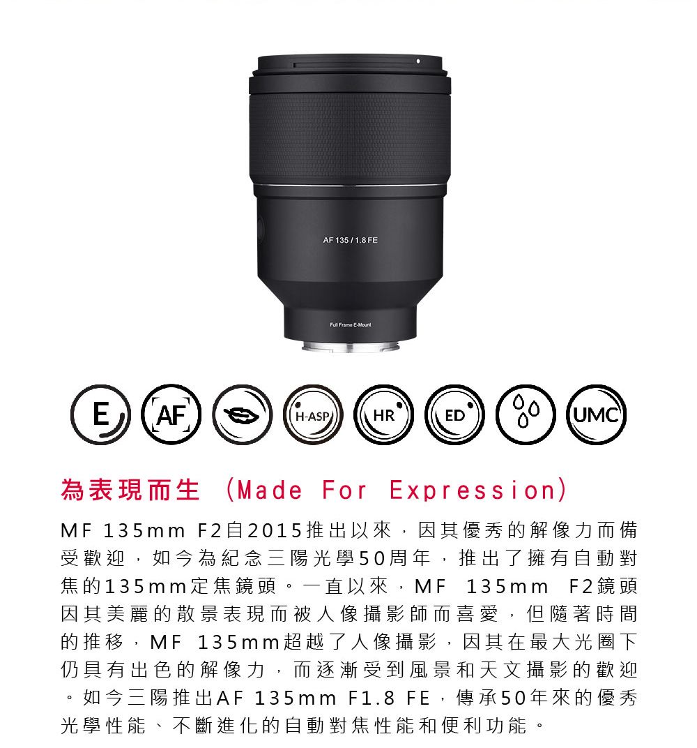 AF 135  1.8 FE  E-MountAFH-ASP/HRED 為表現而生 (Made For Expression)MF 135mm F2自2015推出以來,因其優秀的解像力而備受歡迎,如今為紀念三陽光學50周年,推出了擁有自動對焦的135 mm 定焦鏡頭一直以來,MF 135mm F2鏡頭因其美麗的散景表現而被人像攝影師而喜愛,但隨著時間的推移,MF 135mm超越了人像攝影,因其在最大光圈下仍具有出色的解像力,而逐漸受到風景和天文攝影的歡迎。如今三陽推出AF 135mm F1.8 FE,傳承50年來的優秀光學性能、不斷進化的自動對焦性能和便利功能。