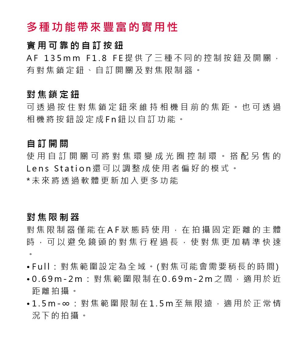 多種功能帶來豐富的實用性實用可靠的自訂按鈕AF 135mm F1.8 FE提供了三種不同的控制按鈕及開關,有對焦鎖定鈕、自訂開關及對焦限制器對焦鎖定鈕可透過按住對焦鎖定鈕來維持相機目前的焦距。也可透過相機將按鈕設定成Fn鈕以自訂功能。自訂開關使用自訂開關可將對焦環變成光圈控制環。搭配另售的Lens Station還可以調整成使用者偏好的模式。*未來將透過軟體更新加入更多功能對焦限制器對焦限制器僅能在AF狀態時使用,在拍攝固定距離的主體時,可以避免鏡頭的對焦行程過長,使對焦更加精準快速。Full對焦範圍設定為全域。(對焦可能會需要稍長的時間)0.69m-2m:對焦範圍限制在0.69m-2m之間,適用於近距離拍攝。1.5m-:對焦範圍限制在1.5m至無限遠,適用於正常情況下的拍攝。
