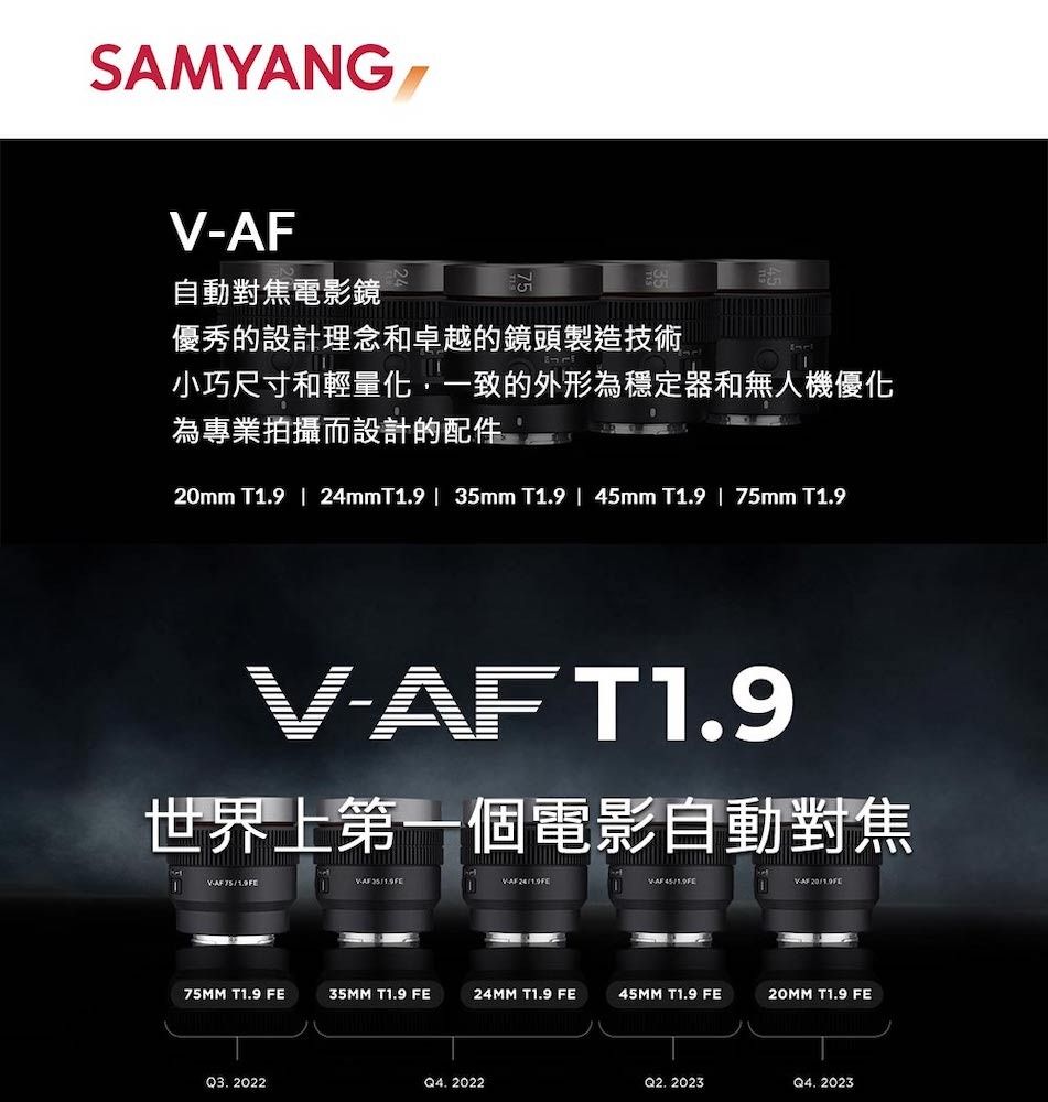 SAMYANG AF自動對焦電影鏡優秀的設計理念和卓越的鏡頭製造技術小巧尺寸和輕量化一致的外形為穩定器和無人機優化為專業拍攝而設計的配件mm T1.9 | 24mmT1.9 | 35mm T1.9 | mm T1.9 | 75mm T1.9AFT1.9世界上第一個電影自動對焦V- 45 2075MM T1.9 FE35MM T1.9 FE24MM T1.9 FE45MM T1.9 FE T1.9 FEQ3.2022Q4. 2022Q2. 2023Q4. 2023