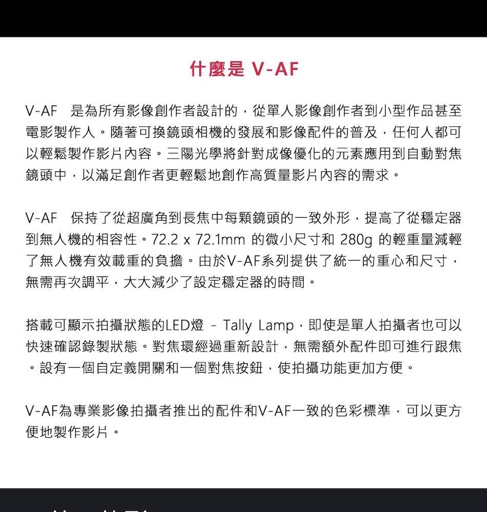 什麼是 V-AFV-AF 是為所有影像創作者設計的從單人影像創作者到小型作品甚至電影製作人隨著可換鏡頭相機的發展和影像配件的普及任何人都可以輕鬆製作影片內容。三陽光學將針對成像優化的元素應用到自動對焦鏡頭中以滿足創作者更輕鬆地創作高質量影片內容的需求。V-AF 保持了從超廣角到長焦中每顆鏡頭的一致外形,提高了從穩定器到無人機的相容性。72.2 x 72.1mm 的微小尺寸和 280g 的輕重量減輕了無人機有效載重的負擔。由於V-AF系列提供了統一的重心和尺寸,無需再次調平,大大減少了設定穩定器的時間。搭載可顯示拍攝狀態的LED燈-Tally Lamp,即使是單人拍攝者也可以快速確認錄製狀態。對焦環經過重新設計,無需額外配件即可進行跟焦。設有一個自定義開關和一個對焦按鈕,使拍攝功能更加方便。V-AF為專業影像拍攝者推出的配件和V-AF一致的色彩標準,可以更方便地製作影片。