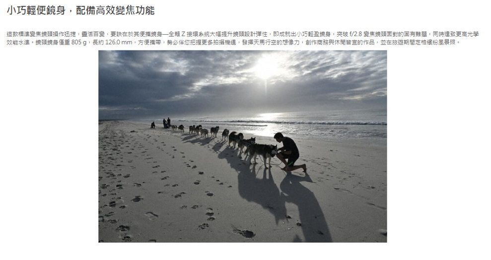 小巧輕配備變焦功能這款標準變焦頭操作迅捷,靈活百變,在於其便鏡身Z接環系統大幅提升鏡頭設計彈性,即成就出小巧輕盈身,突破f/2.8變焦鏡頭面對的固有難題,同時更高光學效能水準。鏡頭鏡身僅重 805g,長約126.0mm,方便攜帶,勢必伴您把握更多拍攝機遇,發揮天馬行空的想像力,創作商務與休閒的作品,並在旅遊期間定格風景照。
