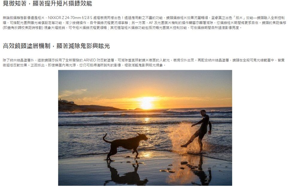 見微知著顯著提升短片無論拍攝靜態影像還是短片NIKKORZ 24-70mm f/2.8S 處理表現同樣出色 透過應用之不盡的功能攝錄短片效果流暢呈獻真正出色「拍片效能鏡頭融入全新控制可與曝光補償設定等功能,減少按鍵,攝錄流程更流順另一方面,AF及光圈機制的操作聲響亦顯著減除,您攝錄短片期間,鏡頭的焦距偏移(即於調校焦距時移動)現象大幅抵銷,可令短片攝錄流程更順暢;其他進階短片攝錄功能包括流暢光圈葉片控制效能,可在攝錄期間自然過渡影像亮度。高效鏡頭塗層機制,顯著減除鬼影與眩光除了納米結晶塗層外,這款鏡頭亦採用了全新開發的ARNEO 塗層,可減除垂直表面的入射光,表現份外出眾,再配合納米結晶塗層,鏡頭在全段可見光線範圍中,徹超低反射效果,正因如此,即使有光源,您仍可拍得清晰銳利的影像,極致減輕鬼影與眩光現象。