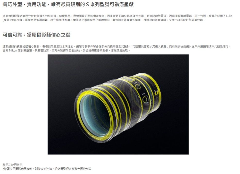 精巧外型實用功能唯有最高級別的S系列型號可為您呈獻頭配備功能獨立於對焦環外的控制環易用與資訊面板相映成趣而後者更可讓您迅速確定對焦距離與而毋須另一方面亦採用了L-Fn(頭功能)按鍵,可更多項功能,提升操作便利度頭遮光罩則採用了解除機制,有效防止置身意外掉落,種種功能並駕齊驅,交織出精巧設計與。可信可靠,當屬攝影師信心之選這款鏡頭的鏡身經過精心設計,考慮到防及防水滴性能,可動零件多個部分均採用密封式設計,可阻擋灰塵和水滴進入鏡身;而前端與後端在戶外拍攝環境中均較易沾污,有 Nikon 原創,既防污,亦充分發揮防反射,助您拍得更清晰影像,衝破環境挑戰。其他功能與特色鏡頭採用電磁機制,即使高速連拍,仍能達到穩定精確光圈控制效