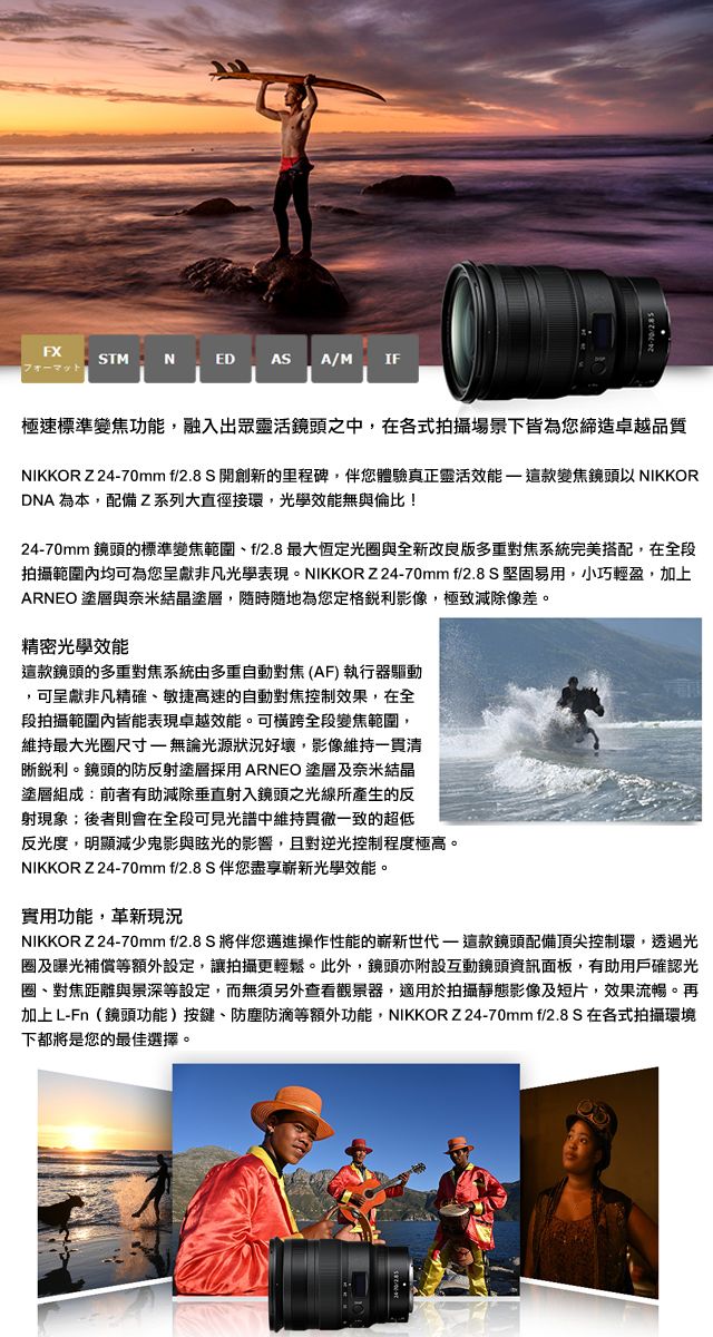 FXSTMNED ASA/M IF極速標準變焦功能融入出眾靈活鏡頭之中,在各式拍攝場景下皆為您締造卓越品質NIKKOR Z2470mm f/2.8S 開創新的里程碑,伴您體驗真正靈活效能這款變焦鏡頭以 NIKKORDNA 為本,配備Z系列大直徑接環,光學效能無與倫比!2470mm 鏡頭的標準變焦範圍f/2.8最大恆定光與全新改良版多重對焦系統完美搭配,在全段拍攝範圍均可為您呈獻非凡光學表現。NIKKORZ24-70mm f/2.8 S堅固易用,小巧輕盈,加上ARNEO 塗層與奈米結晶塗層,隨時隨地為您定格影像,極致減除像差。精密光學效能這款鏡頭的多重對焦系統由多重自動對焦(AF)執行器驅動,可呈獻非凡精確、敏捷高速的自動對焦控制效果,在全段拍攝範圍內皆能表現卓越效能。可橫跨全段變焦範圍,維持最大光圈尺寸-無論光源狀況好壞,影像維持一貫清晰銳利。鏡頭的防反射塗層採用ARNEO 塗層及奈米結晶塗層組成:前者有助減除垂直射入鏡頭之光線所產生的反射現象;後者則會在全段可見光譜中維持貫徹一致的超低反光度,明顯減少鬼影與眩光的影響,且對逆光控制程度極高。NIKKOR Z 24-70mm f/2.8S 伴您盡享嶄新光學效能。實用功能,革新現況NIKKOR Z24-70mm f/2.8S 將伴您邁進操作性能的嶄新世代- 這款鏡頭配備頂尖控制環,透過光圈及曝光補償等額外設定,讓拍攝更輕鬆。此外,鏡頭亦附設互動鏡頭資訊面板,有助用戶確認光圈、對焦距離與景深等設定,而無須另外查看觀景器,適用於拍攝靜態影像及短片,效果流暢。再加上L-Fn(鏡頭功能)按鍵、防塵防滴等額外功能,NIKKORZ 24-70mm f/2.8S 在各式拍攝環境下都將是您的最佳選擇。