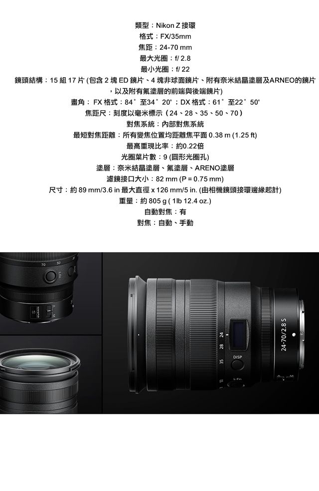 類型:Nikon Z接環格式:FX/35mm焦距:24-70mm最大光圈:f/2.8最小光圈:f/22鏡頭結構:15 組 17 片 (包含 2  ED 鏡片、4塊非球面鏡片、附有奈米結晶塗層及ARNEO的鏡片,以及附有塗層的前端與後端鏡片)角:FX 格式:84°至34°20DX格式:61°至22°焦距尺:刻度以毫米標示(24、28、35、50、70)對焦系統:內部對焦系統最短對焦距離:所有變焦位置均距離焦平面 (1.25 ft)最高重現比率:約0.22倍光圈葉片數:9(光圈孔)塗層:奈米結晶塗層、氟塗層、ARENO塗層濾鏡接口大小:82mm(P=0.75mm)尺寸:約89 mm/3.6in 最大直徑x126mm/5 in. (由相機鏡頭接環邊緣起計)重量:約805g ( 1lb 12.4 oz.)自動對焦:有對焦:自動、手動7050DISPL-24-70/2.8 S