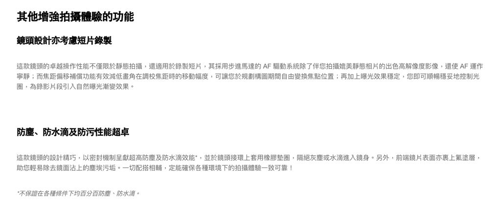 其他增強拍攝體驗的功能鏡頭設計亦考慮短片錄製這款鏡頭的卓越操作性能不僅限於靜態拍攝,還適用於錄製短片,其採用步進馬達的AF驅動系統除了伴您拍攝媲美靜態相片的出色高解像度影像,還使AF運作寧靜;而焦距偏移補償功能有效減低畫角在調校焦距時的移動幅度,可讓您於規劃構圖期間自由變換焦點位置;再加上曝光效果穩定,您即可順暢穩妥地控制光圈,為錄影片段引入自然曝光漸變效果。防塵、防水滴及防污性能超卓這款鏡頭的設計精巧,以密封機制呈獻超高防塵及防水滴效能,並於鏡頭接環上套用橡膠墊圈,隔絕灰塵或水滴進入鏡身。另外,前端鏡片表面亦裹上氟塗層,助您輕易除去鏡面沾上的塵埃污垢。一切配搭相輔,定能確保各種環境下的拍攝體驗一致可靠!*不保證在各種條件下均百分百防塵、防水滴。