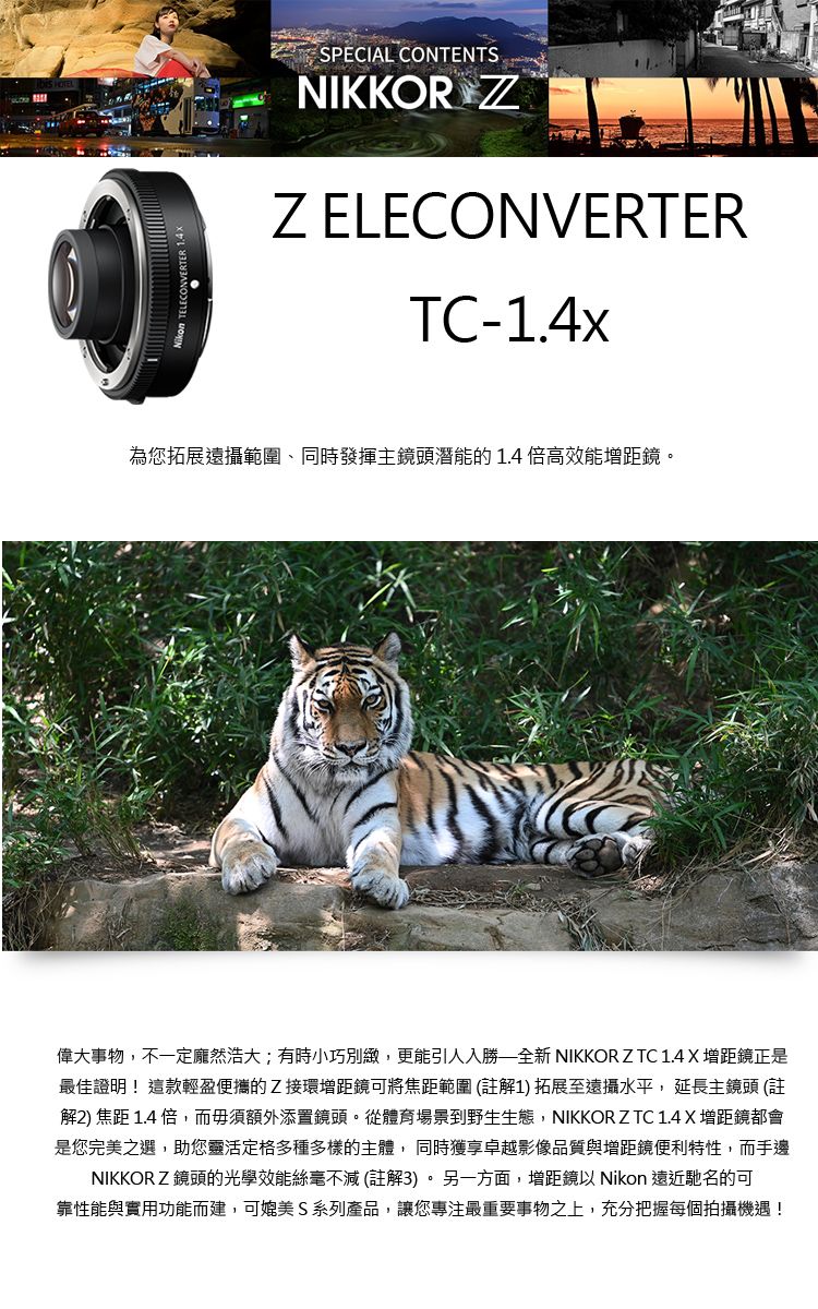 SPECIAL CONTENTSNIKKOR Z ELECONVERTERTC-1.4x為您拓展遠攝範圍、同時發揮主鏡頭潛能的1.4倍高效能增距鏡。偉大事物,不一定龐然浩大;有時小巧別緻,更能引人入勝全新 NIKKOR Z TC 1.4 X 增距鏡正是最佳證明!這款輕盈便攜的Z接環增距鏡可將焦距範圍 (註解1) 拓展至遠攝水平,延長主鏡頭 (註解2) 焦距 1.4 倍,而毋須額外添置鏡頭。從體育場景到野生生態,NIKKOR Z TC 1.4 X增距鏡都會是您完美之選,助您靈活定格多種多樣的主體,同時獲享卓越影像品質與增距鏡便利特性,而手邊NIKKORZ鏡頭的光學效能絲毫不減(註解3)。另一方面,增距鏡 Nikon 遠近馳名的可靠性能與實用功能而建,可媲美 S 系列產品,讓您專注最重要事物之上,充分把握每個拍攝機遇!