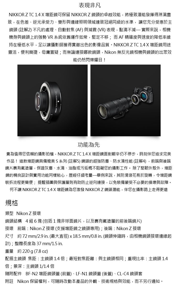 表現非凡NIKKOR Z TC 1.4X增距鏡可保留 NIKKORZ鏡頭的卓越效能,將極致潛能發揮得淋漓盡致,在色差、逆光承受力、變形與邊緣照明領域達致冠絕同級的水準,讓您充分受惠於主鏡頭 (註解2) 不凡的處理、自動對焦(AF)與減震(VR)表現,點滴不減實際來說,相機機身與鏡頭上的強勢 VR系統依舊運作如常,堅定不移;而AF精確度與速度的降低率維持在極低水平,足以讓攝影師獲得貫徹出色的影像品質。NIKKOR Z TC 1.4 X 增距鏡用途靈活,便利簡捷,毋庸置疑;而無論連接哪款鏡頭,Nikon 無反光鏡相機與鏡頭的出眾效能仍然閃爍耀目!功能為先貴為值得您信賴的攝影拍檔,NIKKOR Z TC 1.4 X增距鏡面對艱辛仍不停步,時刻伴您追求完美作品!這款增距鏡具備媲美S系列 (註解5)鏡頭的超強防塵、防水滴性能 (註解4),前端與後端鏡片有氟塗層,保證灰塵、水滴、油脂或污垢概不阻礙您的攝影工作。 除了堅韌外殼外,增距鏡的精良設計與實用功能同樣貼心,歷經仔細舉例來說,其防滑滾花易於旋轉,令增距鏡裝拆流程更簡便;提醒插圖與保護層則有助防止逆向連接,以免裝備蒙受不必要的損壞與故障。何不讓 NIKKOR Z TC 1.4 X增距鏡為您激發 NIKKORZ 鏡頭潛能,伴您在攝影路上走得更遠規格類型 NikonZ接環鏡頭結構 4組6塊(包括1塊非球面鏡片,以及裹有氟塗層的前後端鏡片)接環 前端Nikon Z接環(支援增距鏡之鏡頭專用); 後端Nikon Z 接環尺寸 約72mm/2.9 in. (最大直徑) x 18.5 mm/0.8 in. (鏡頭伸縮時,由相機鏡頭接環邊緣起計);整體長度為 37 mm/1.5 in.重量 約220 g (7.8oz)配搭主鏡頭 焦距主鏡頭 1.4 倍;最短對焦距離與主鏡頭相同;重現比率:主鏡頭 1.4倍;景深:主鏡頭 1/1.4 倍隨附配件 BF-N2增距鏡頭蓋(前蓋)、LF-N1鏡頭蓋(後蓋)、CL-C4鏡頭套附註 Nikon 保留權利,可隨時改動本產品的外觀、技術規格與效能,而不另行通知。