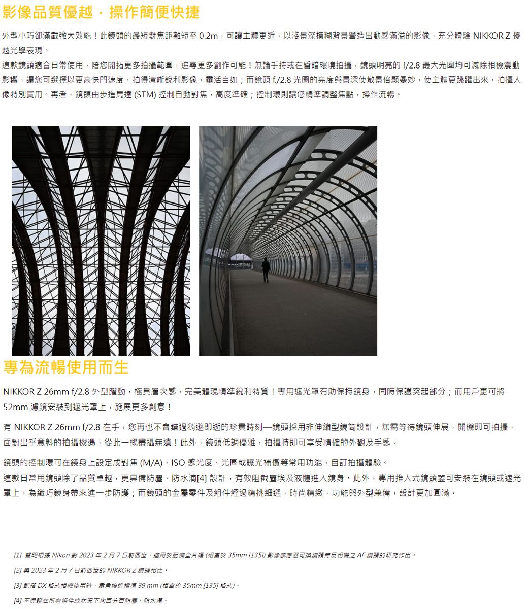 影像品質優越,操作簡便快捷外型小巧卻滿載強大效能!此的最短對焦距離短至 0.2m,可讓主體更近,以淺景深模糊背景營造出動感滿溢的影像,充分體驗 NIKKORZ優越光學表現。這款鏡頭適合日常使用,陪您開拓更多拍攝範圍,追尋更多創作可能!無論手持或在昏暗環境拍攝,鏡頭明亮的f/2.8 最大光圈均可減除相機震動影響,讓您可選擇以更高快門速度,拍得清晰銳利影像,靈活自如;而鏡頭f/2.8光圈的亮度景深使散景倍顯曼妙,使主體更跳躍出來,拍攝人像特別實用。再者,鏡頭由步進馬達 (STM) 控制自動對焦,高度準確;控制環則讓您精準調整焦點,操作流暢。專為流暢使用而生NIKKOR Z 26mm f/2.8 外型躍動,極具層次感,完美體現精準銳利特質!專用遮光罩有助保持鏡身,同時保護突起部分;而用戶更可將52mm 濾鏡安裝到遮光罩上,施展更多創意!有 NIKKOR Z26mmf/2.8 在手,您再也不會錯過稍遜即逝的珍貴時刻鏡頭採用非伸縮型鏡筒設計,無需等待鏡頭伸展,開機即可拍攝,面對出乎意料的拍攝機遇,從此一概攝無遺!此外,鏡頭低調優雅,拍攝時即可享受精確的外觀及手感。鏡頭的控制環可在鏡身上設定成對焦(M/A)、ISO感光度、光圈或曝光補償等常用功能,自訂拍攝體驗。這款日常用鏡頭除了品質卓越,更具備防塵、防水滴4 設計,有效阻截塵埃及液體進入鏡身。此外,專用推入式鏡頭蓋可安裝在鏡頭或遮光罩上,為纖巧鏡身帶來進一步防護;而鏡頭的金屬零件及組件經過精挑細選,時尚精緻,功能與外型兼備,設計更加圓滿。1聲明根據 Nikon 對 2023年2月7日前面世、適用於配備全片幅 (35mm [135]) 影像感應器可換頭無反相機  鏡頭的研究作出。[2] 與 2023 年 2 月7日前面世的 NIKKORZ頭相比。[3] 配描 DX 格式相機使用時,盡角接近標準 39 mm (相當於 35mm [135] 格式)。[4] 不保證在所有條件或狀況下均百分百防塵、防水滴。