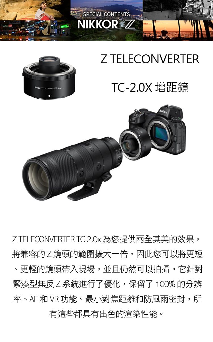 TELECONVERTER SPECIAL CONTENTSNIKKOR ZZ TELECONVERTERTC-2.0X 增距鏡NikonZTELECONVERTER TC- 為您提供兩全其美的效果,將兼容的Z鏡頭的範圍擴大一倍,因此您可以將更短更輕的鏡頭帶入現場,並且仍然可以拍攝。它針對緊湊型無反Z系統進行了優化,保留了100%的分辨率、AF 和VR功能、最小對焦距離和防風雨密封,所有這些都具有出色的渲染性能。