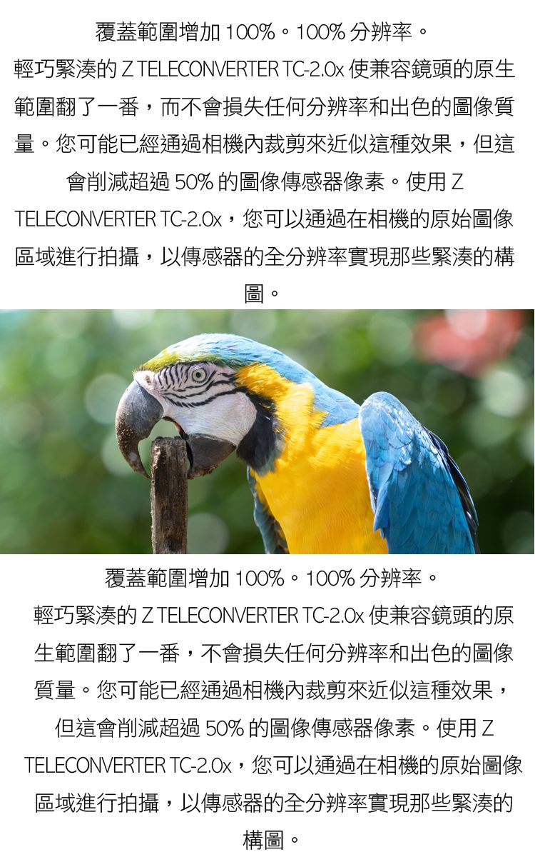 覆蓋範圍增加 100%100%分辨率。輕巧緊湊的 Z TELECONVERTER TC- 使兼容鏡頭的原生範圍翻了一番,而不會損失任何分辨率和出色的圖像質量。您可能已經通過相機內裁剪來近似這種效果,但這會削減超過50%的圖像傳感器像素。使用ZTELECONVERTER TC-,您可以通過在相機的原始圖像區域進行拍攝,以傳感器的全分辨率實現那些緊湊的構圖。覆蓋範圍增加 100%。100%分辨率。輕巧緊湊的 Z TELECONVERTER TC-2.0x 使兼容鏡頭的原生範圍翻了一番,不會損失任何分辨率和出色的圖像質量。您可能已經通過相機內裁剪來近似這種效果,但這會削減超過50%的圖像傳感器像素。使用ZTELECONVERTER TC-2.0x,您可以通過在相機的原始圖像區域進行拍攝,以傳感器的全分辨率實現那些緊湊的構圖。