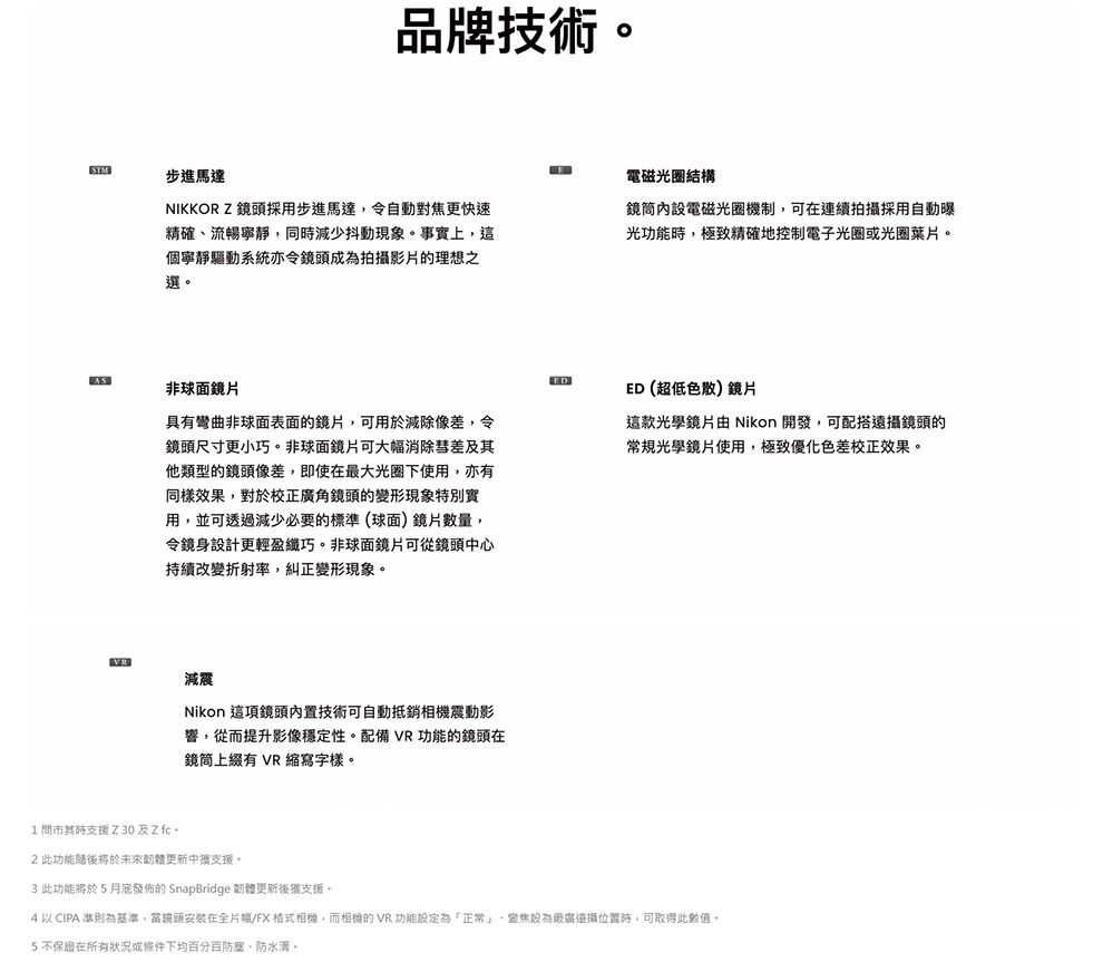 品牌技術STM步進馬達NIKKOR Z 採用步進馬達令自動對焦更快速精確、流暢寧靜同減少抖動現象事實上這個寧靜驅動系統亦令鏡頭成為拍攝影片的理想之選。電磁光圈結構內設電磁光圈機制,在連續拍攝採用自動曝光功能,極致精確地控制電子光圈光圈葉片。AS非球面鏡片具有彎曲非球面表面的鏡片,可用於減除像差,令鏡頭尺寸更小巧。非球面鏡片可大幅消除彗差他類型的鏡頭像差,即使在大光圈下使用,亦有同樣效果,對於校正角鏡頭的變形現象特別實用,並可透過減少必要的標準(球面)鏡片數量,令鏡身設計更輕盈纖巧。非球面鏡片可從鏡頭中心持續改變折射率,糾正變形現象。VR減震Nikon 這項鏡頭內置技術可自動抵銷相機震動影響,從而提升影像穩定性。配備 VR 功能的鏡頭在鏡筒上綴有 VR 縮寫字樣。EDED (超低色散)鏡片這款光學鏡片由 Nikon 開發,可配搭鏡頭的常規光學鏡片使用,極致優化色差校正效果。1 其時支援 Z 30及Z 2此功能將於未來韌體更新中支援。3 此功能將於5月底發佈的 SnapBridge 韌體更新後支援。  CIPA 準則為基準,當鏡頭安裝在全片幅/FX相機,而相機的 VR 功能設定為「正常」,設為最廣遠攝位置時,可取得此數值。5不保證在所有或下均百分百防塵、防水滴。