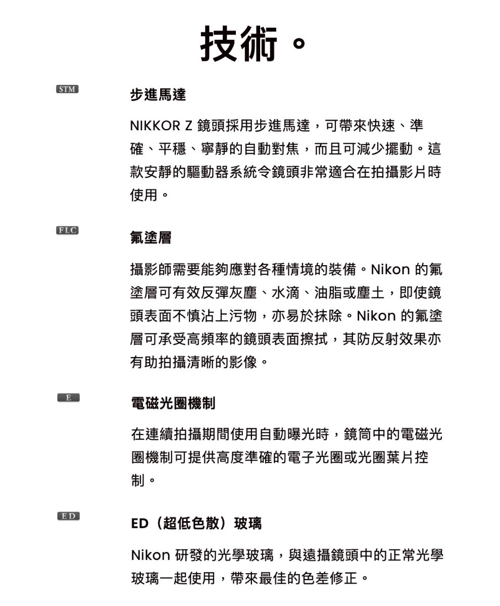 STMFLC步進馬達技術。NIKKOR Z 鏡頭採用步進馬達,可帶來快速、準確、平穩、寧靜的自動對焦,而且可減少擺動。這款安靜的驅動器系統令鏡頭非常適合在拍攝影片時使用。氟塗層攝影師需要能夠應對各種情境的裝備。Nikon 的氟塗層可有效反彈灰塵、水滴、油脂或塵土,即使鏡頭表面不慎沾上污物,亦易於抹除。Nikon 的氟塗層可承受高頻率的鏡頭表面擦拭,其防反射效果亦有助拍攝清晰的影像。E電磁光圈機制ED在連續拍攝期間使用自動曝光時,鏡筒中的電磁光圈機制可提供高度準確的電子光圈或光圈葉片控制。ED(超低色散)玻璃Nikon 研發的光學玻璃,與遠攝鏡頭中的正常光學玻璃一起使用,帶來最佳的色差修正。