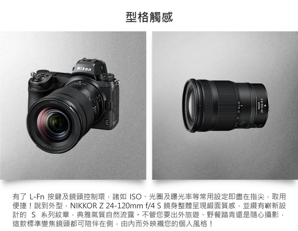 Nikon型格觸感有了 L-Fn 按鍵及鏡頭控制環諸如、光圈及曝光率等常用設定即盡在指尖取用便捷!說到外型,NIKKOR Z24-120mmf4S鏡身整體呈現緞面質感,並綴有嶄新設計的 S 系列紋章,典雅氣質自然流露。不管您要出外旅遊、野餐踏青還是隨心攝影,這款標準變焦鏡頭都可陪伴在側,由內而外映襯您的個人風格!24-120/