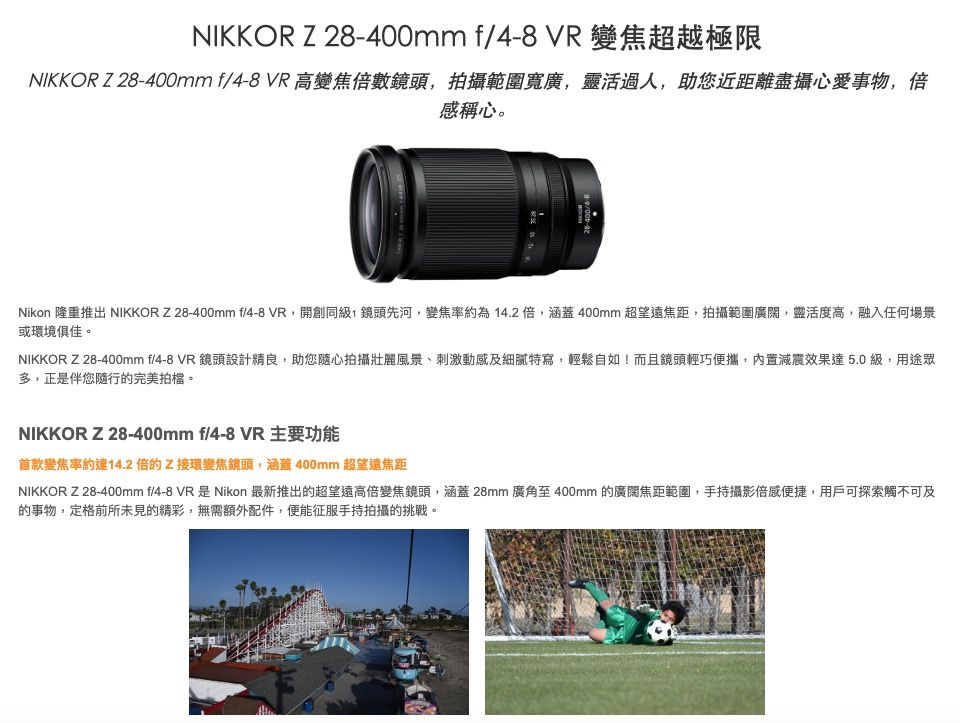 NIKKOR Z mm f VR 變焦超越極限NIKKOR Z28-400mm f/4-8 VR 高變焦倍數鏡頭拍攝範圍寬廣靈活過人,助您近距離盡攝心愛事物,倍感稱心。28-400/4-8Nikon 隆重推出 NIKKOR Z28-400mm f/4-8 VR,開創同級,鏡頭先河,變焦率約為14.2倍,涵蓋400mm超望遠焦距,拍攝範圍廣闊,靈活度高,融入任何場景或環境俱佳。NIKKOR Z 28-400mm f/4-8 VR 鏡頭設計精良,助您隨心拍攝壯麗風景、刺激動感及細膩特寫,輕鬆自如!而且鏡頭輕巧便攜,內置減震效果達5.0級,用途眾多,正是伴您隨行的完美拍檔。NIKKOR Z28-400mm f/4-8 VR 主要功能首款變焦率約達14.2倍的Z接環變焦鏡頭,涵蓋400mm 超望遠焦距NIKKOR Z28-400mm f/4-8 VR是Nikon 最新推出的超望遠高倍變焦鏡頭,涵蓋 28mm 廣角至 400mm 的廣闊焦距範圍,手持攝影倍感便捷,用戶可探索觸不可及的事物,定格前所未見的精彩,無需額外配件,便能征服手持拍攝的挑戰。