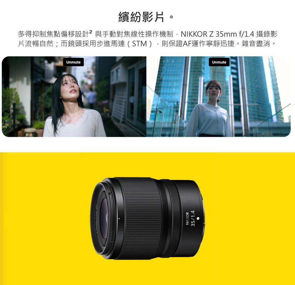 繽紛影片。多得抑制焦點偏移設計²與手動對焦線性操作機制,NIKKOR Z35mm f/1.4 攝錄影片流暢自然;而鏡頭採用步進馬達(STM),則保證AF運作寧靜迅捷。雜音盡消。UnmuteNIKKOR35/1.4Unmute