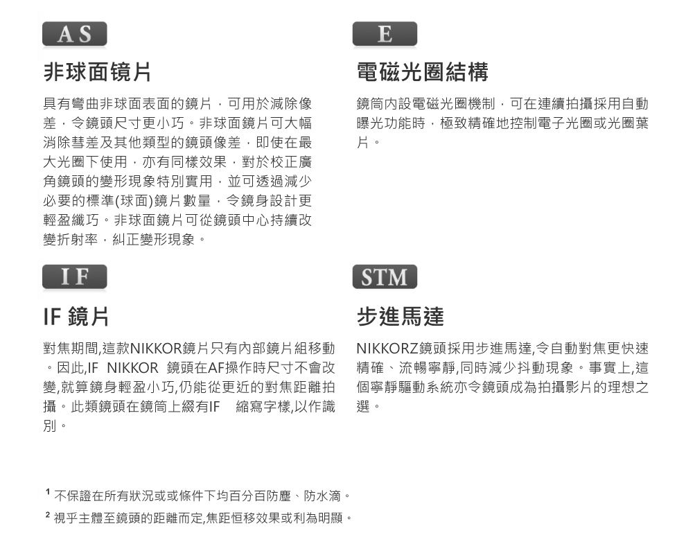 AS非球面镜片具有彎曲非球面表面的鏡片可用於減除像差令鏡頭尺寸更小巧。非球面鏡片可大幅消除彗差及其他類型的鏡頭像差即使在最大光圈下使用亦有同樣效果對於校正廣角鏡頭的變形現象特別實用,並可透過減少必要的標準(球面)鏡片數量,令鏡身設計更輕盈纖巧。非球面鏡片可從鏡頭中心持續改變折射率,糾正變形現象。IFIF 鏡片對焦期間,這款NIKKOR鏡片只有內部鏡片組移動。因此,IF NIKKOR 鏡頭在AF操作時尺寸不會改變,就算鏡身輕盈小巧,仍能從更近的對焦距離拍攝。此類鏡頭在鏡筒上綴有IF 縮寫字樣,以作識別。E電磁光圈結構鏡筒內設電磁光圈機制,可在連續拍攝採用自動曝光功能時,極致精確地控制電子光圈或光圈葉片。STM步進馬達NIKKORZ鏡頭採用步進馬達,令自動對焦更快速精確、流暢寧靜,同時減少抖動現象。事實上,這個寧靜驅動系統亦令鏡頭成為拍攝影片的理想之選。1不保證在所有狀況或或條件下均百分百防塵、防水滴。 視乎主體至鏡頭的距離而定,焦距恒移效果或利為明顯。