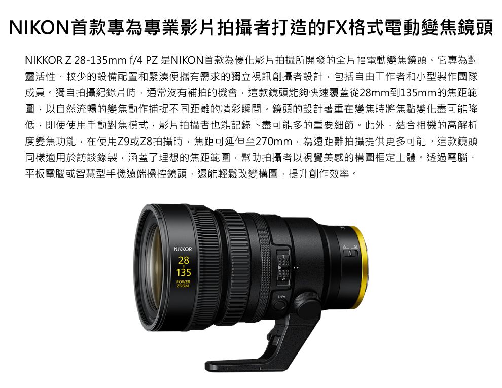 NIKON首款專為專業影片拍攝者打造的FX格式電動變焦鏡頭NIKKOR Z 28135mm f/4 PZ 是NIKON首款為優化影片拍攝所開發的全片幅電動變焦鏡頭。它專為對靈活性、較少的設備配置和緊湊便攜有需求的獨立視訊創攝者設計包括自由工作者和小型製作團隊成員。獨自拍攝紀錄片時通常沒有補拍的機會這款鏡頭能夠快速覆蓋從28mm到135mm的焦距範圍以自然流暢的變焦動作捕捉不同距離的精彩瞬間。鏡頭的設計著重在變焦時將焦點變化盡可能降低,即使使用手動對焦模式,影片拍攝者也能記錄下盡可能多的重要細節。此外,結合相機的高解析度變焦功能,在使用Z9或Z8拍攝時,焦距可延伸至270mm,為遠距離拍攝提供更多可能。這款鏡頭同樣適用於訪談錄製,涵蓋了理想的焦距範圍,幫助拍攝者以視覺美感的構圖框定主體。透過電腦、平板電腦或智慧型手機遠端操控鏡頭,還能輕鬆改變構圖,提升創作效率。NIKKOR28135POWER-