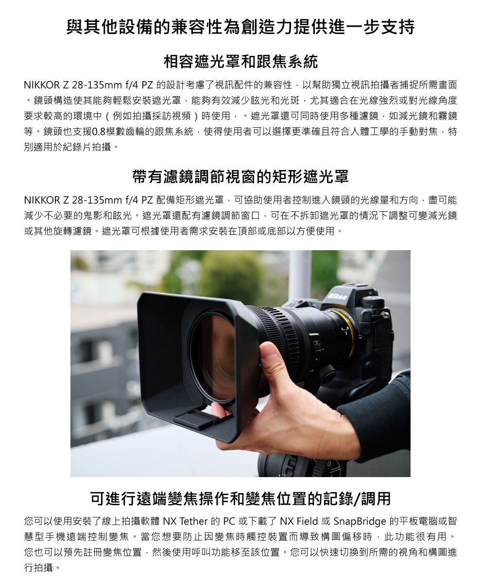 與其他設備的兼容性為創造力提供進一步支持相容遮光罩和跟焦系統NIKKOR Z28-135mm f/4 PZ 的設計考慮了視訊配件的兼容性以幫助獨立視訊拍攝者捕捉所需畫面鏡頭構造使其能夠輕鬆安裝遮光罩能夠有效減少眩光和光斑尤其適合在光線強烈或對光線角度要求較高的環境中(例如拍攝採訪視頻)時使用,。遮光罩還可同時使用多種濾鏡,如減光鏡和霧鏡等。鏡頭也支援0.8模數齒輪的跟焦系統,使得使用者可以選擇更準確且符合人體工學的手動對焦,特別適用於紀錄片拍攝。帶有濾鏡調節視窗的矩形遮光罩NIKKOR Z 28-135mm f/4 PZ 配備矩形遮光罩,可協助使用者控制進入鏡頭的光線量和方向,盡可能減少不必要的鬼影和眩光。遮光罩還配有濾鏡調節窗口,可在不拆卸遮光罩的情況下調整可變減光鏡或其他旋轉濾鏡。遮光罩可根據使用者需求安裝在頂部或底部以方便使用。可進行遠端變焦操作和變焦位置的記錄/調用您可以使用安裝了線上拍攝軟體 NX Tether 的PC 或下載了 NX Field 或 SnapBridge 的平板電腦或智慧型手機遠端控制變焦。當您想要防止因變焦時觸控裝置而導致構圖偏移時,此功能很有用。您也可以預先註冊變焦位置,然後使用呼叫功能移至該位置。您可以快速切換到所需的視角和構圖進行拍攝。