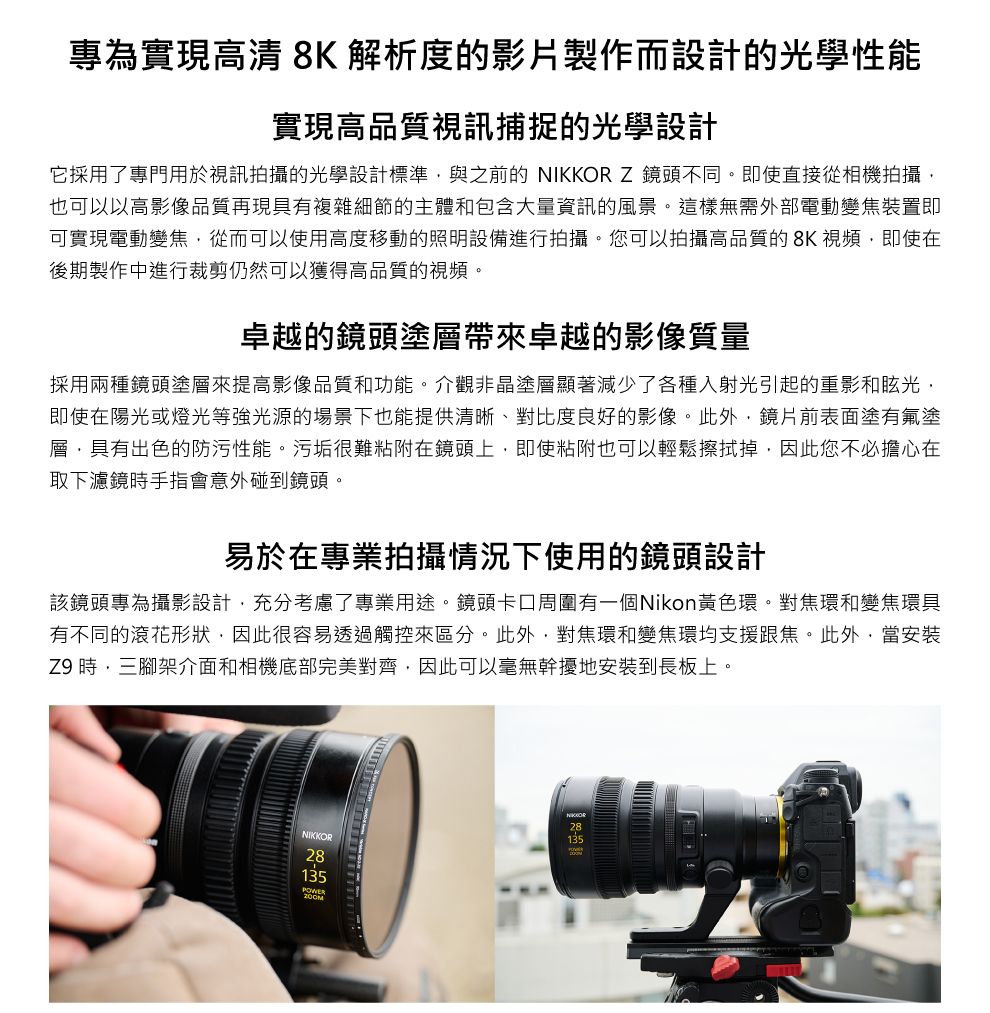 專為實現高清 8K 解析度的影片製作而設計的光學性能實現高品質視訊捕捉的光學設計它採用了專門用於視訊拍攝的光學設計標準與之前的 Z 鏡頭不同。即使直接從相機拍攝也可以以高影像品質再現具有複雜細節的主體和包含大量資訊的風景。這樣無需外部電動變焦裝置即可實現電動變焦從而可以使用高度移動的照明設備進行拍攝。您可以拍攝高品質的8K視頻即使在後期製作中進行裁剪仍然可以獲得高品質的視頻。卓越的鏡頭塗層帶來卓越的影像質量採用兩種鏡頭塗層來提高影像品質和功能。介觀非晶塗層顯著減少了各種入射光引起的重影和眩光即使在陽光或燈光等強光源的場景下也能提供清晰、對比度良好的影像。此外鏡片前表面塗有氟塗層,具有出色的防污性能。污垢很難粘附在鏡頭上,即使粘附也可以輕鬆擦拭掉,因此您不必擔心在取下濾鏡手指會意外碰到鏡頭。易於在專業拍攝情況下使用的鏡頭設計該鏡頭專為攝影設計,充分考慮了專業用途。鏡頭卡口周圍有一個Nikon黃色環。對焦環和變焦環具有不同的花形狀,因此很容易透過觸控來區分。此外,對焦環和變焦環均支援跟焦。此外,當安裝Z9 時,三腳架介面和相機底部完美對齊,因此可以毫無幹擾地安裝到長板上。NIKKORNIKKOR28135POWER28135