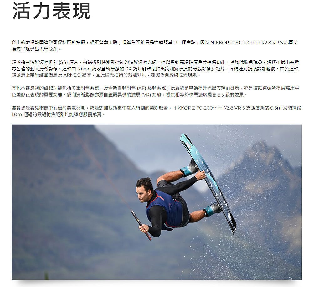 活力表現傑出的遠攝範圍讓您可保持距離拍攝,絕不主體;但變焦距離只是這鏡頭其中一個賣點,因為 NIKKOR Z 70-200mm f/2.8 VR S 亦同時為您呈現傑出光學效能鏡頭採用短程波幅折射 (SR) 鏡片,透過折射特別難控制的短程波幅光線,得以達到高精確度色差補償功能,減除脫色現象,讓您拍攝出幾近零色邊的動人清晰影像。這款 Nikon 獨家全新研發的SR 鏡片能幫您拍出銳利解析度的靜態影像及短片,同時達到鏡頭設計輕便。由於這款鏡頭裹上奈米結晶及ARNEO ,因此逆光拍攝的效能非凡,能減低鬼影與現象。其他不容忽視的卓越功能包括多重對焦系統,及全新自動對焦(AF) 驅動系統;此系統是專為提升光學表現而研發,亦是這款鏡頭所提供高水平色差修正表現的重要功能。銳利清晰影像亦源自鏡頭具備的減震(VR) 功能,提供相等於快門速度提高5.5 級的效果。無論您是看見樹叢中孔雀的美麗羽毛,或是想捕捉婚禮中迷人時刻的美妙散景,NIKKOR Z 70-200mm f/2.8 VRS支援廣角端 0.5m 及遠攝端 極短的最短對焦距離均能讓您願景成真。