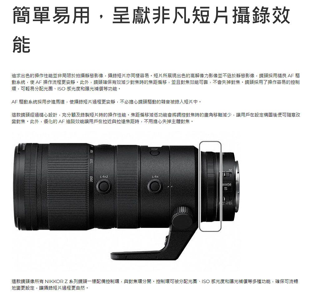 簡單易用呈獻非凡短片攝錄效追求出色的操作性能並非局限於拍攝靜態影像,攝錄短片亦同樣容易短片所展現出色的高解像力影像並不遜於靜態影像,鏡頭採用精良 AF 驅動系統,使 AF 操作流程更安靜。此外,鏡頭確保有效減少對焦時的焦距偏移,並且對焦效能可靠,不會失掉對焦。鏡頭採用了操作容易的控制環,可輕易分配光圈、IO 感光度和曝光補償等功能。AF 驅動系統採用步進馬達,使攝錄短片過程更安靜,不必擔心鏡頭驅動的雜音被短片中。這款鏡頭經過精心設計,充分顧及錄製短片時的操作性能,焦距偏移減低功能會將調控對焦時的畫角移軸減少,讓用戶在設定構圖後便可隨意改變對焦。此外,優化的AF追蹤效能讓用戶在拉近與拉遠焦距時,不用擔心失掉主體對焦。200 135IKKORS這款鏡頭像所有 NIKKOR Z系列鏡頭一樣配備控制環,與對焦環分開。控制環可被分配光圈、ISO 感光度和曝光補償等多種功能,確保可流暢地變更設定,讓攝錄短片過程更自然。
