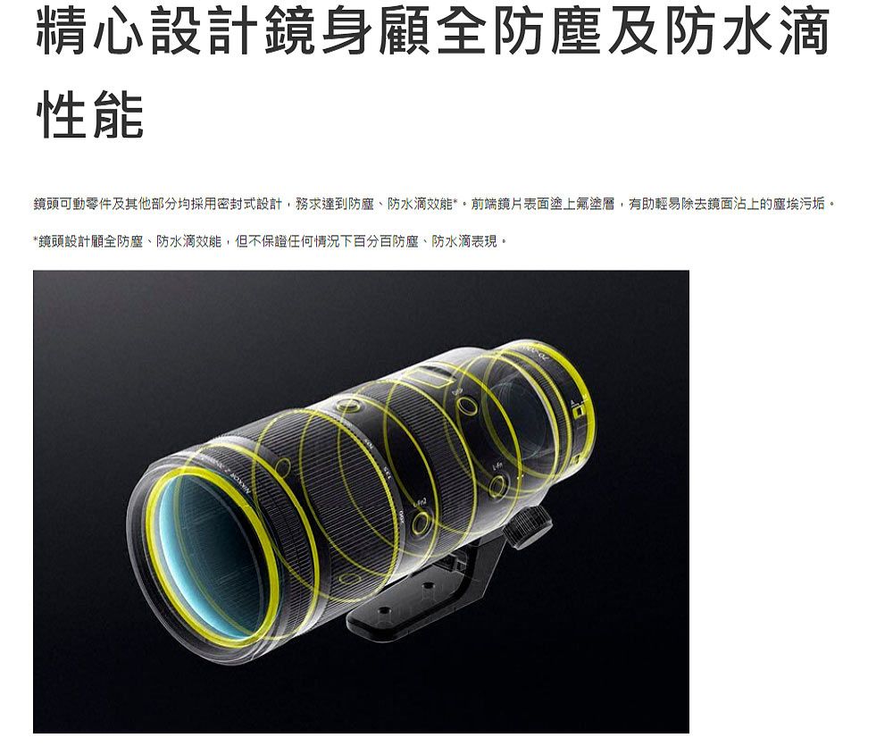 精心設計鏡身顧全防塵及防水滴性能鏡頭可動零件及其他部分均採用密封式設計,務求達到防塵、防水滴效能**前端鏡片表面塗上塗層,有助輕易除去鏡面沾上的塵埃污垢。*鏡頭設計顧全防塵、防水滴效能,但不保證任何情況下百分百防塵、防水滴表現。