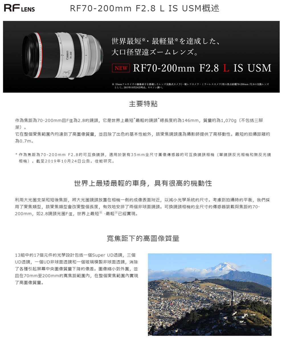 RFLELENSRF0-200mm F2.8 L IS USM概述世界最短最量達成大口径望遠NEW RF70-200mm F2.8 L IS USM式7の焦点距離70-200mm F2.8 2019年10月24日主要特點作為焦距為70-200mmF值為2.8的鏡頭,它是世界上最短最輕的鏡頭*總長度約為146mm,質量約為1,070g(不包括三腳架)。它在整個變焦範圍內均達到了高圖像質量,並且除了出色的基本性能外,該變焦鏡頭還為攝影師提供了高移動性。最短的拍攝距離約為0.7m。*作為焦距為70-200mm F2.8的可互換鏡頭,適用於裝有35mm全尺寸圖像傳感器的可互換鏡頭相機(單鏡頭反光相機和無反光鏡相機)。截至2019年10月24日公告。佳能研究。世界上最最輕的車身,具有很高的機動性利用大光圈支架和短後焦距,將大光圈鏡頭放置在相機一側的成像表面附近,以減小系統的尺寸。考慮到拍攝時的平衡,我們採用了變焦類型,該變焦類型會改變整個長度,有效地安排了兩個非球面鏡頭。可換鏡頭相機的全尺寸的傳感器裝載與焦距的70-200mm,如2.8鏡頭光圈F值,世界上最短最輕已經實現。寬焦距下的高圖像質量13組中的17個元件的光學設計包括一個Super UD透鏡,三個UD透鏡,一個UD非球面透鏡和一個玻璃模製非球面透鏡,消除了各種引起屏幕中央圖像質量下降的像差。圖像縮小到外圍,並且在70mm至200mm的寬焦距範圍內,在整個變焦範圍內實現了高圖像質量。