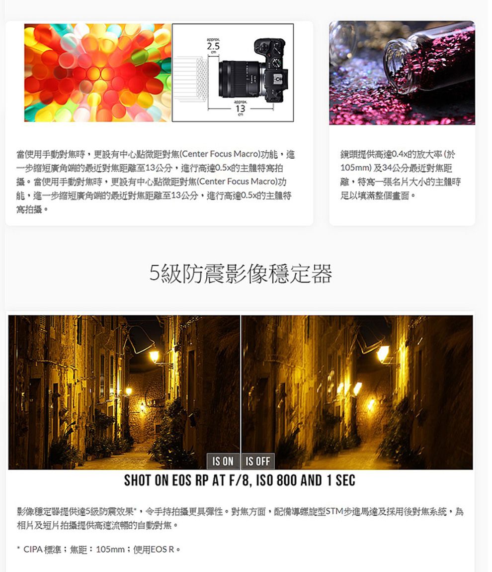 25.13當使用手動更設有中心點微距對焦(Center Focus Macro)功能,進一步縮短廣角端的最近對焦距離至13公分,進行高達0.5x的主體寫拍攝。當使用手動對焦時,更設有中心點微距對焦(Center Focus Macro)功能,進一步縮短廣角端的最近對焦距離至13公分,進行高達0.5x的主體特寫拍攝。鏡頭提供高達0.4x的放大率(於105mm)及34公分最近對焦距離,特寫一張名片大小的主體時足以填滿整個畫面。5級防震影像穩定器IS ON IS OFFSHOT ON EOS RP AT F/8, 800 AND 1 SEC影像穩定器提供達5級防震效果,令手持拍攝更具彈性。對焦方面,配備導螺旋型STM步進馬達及採用後對焦系統,為相片及短片拍攝提供高速流暢的自動對焦。* CIPA標準;焦距: 105mm;使用EOS R。