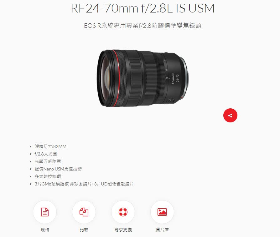 濾鏡尺寸:82MM f/2.8大光圈RF24-70mm f/2.8L IS USMEOS R系統專用專業f/2.8防震標準變焦鏡頭 光學五級防震 配備Nano USM馬達技術 多功能控制環 3玻璃鑄模 非球面鏡片+3片UD超低色散鏡片規格比較尋求支援圖片庫24-70