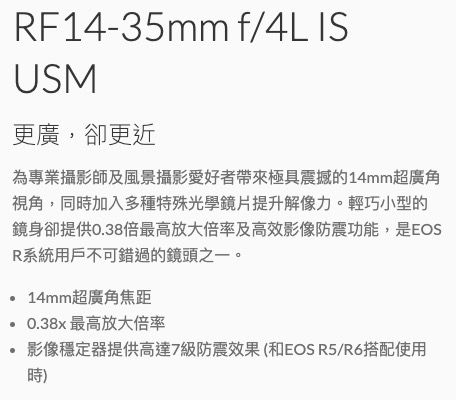 RF14-35mm f/4L ISUSM更廣,卻更近為專業攝影師及風景攝影愛好者帶來極具震撼的14mm超廣角視角,同時加入多種特殊光學鏡片提升解像力。輕巧小型的鏡身卻提供0.38倍最高放大倍率及高效影像防震功能,是EOSR系統用戶不可錯過的鏡頭之一。14mm超廣角焦距最高放大倍率影像穩定器提供高達7級防震效果(和EOS R5/R6搭配使用時)