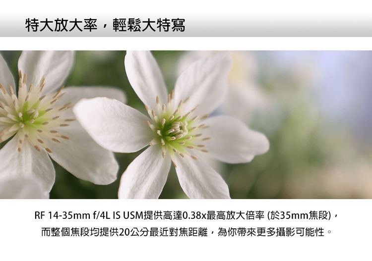特大放大率輕鬆大特寫RF 14-35mm f/4L IS USM提供高達0.38x最高放大倍率(於35mm焦段而整個焦段均提供20公分最近對焦距離,為你帶來更多攝影可能性。