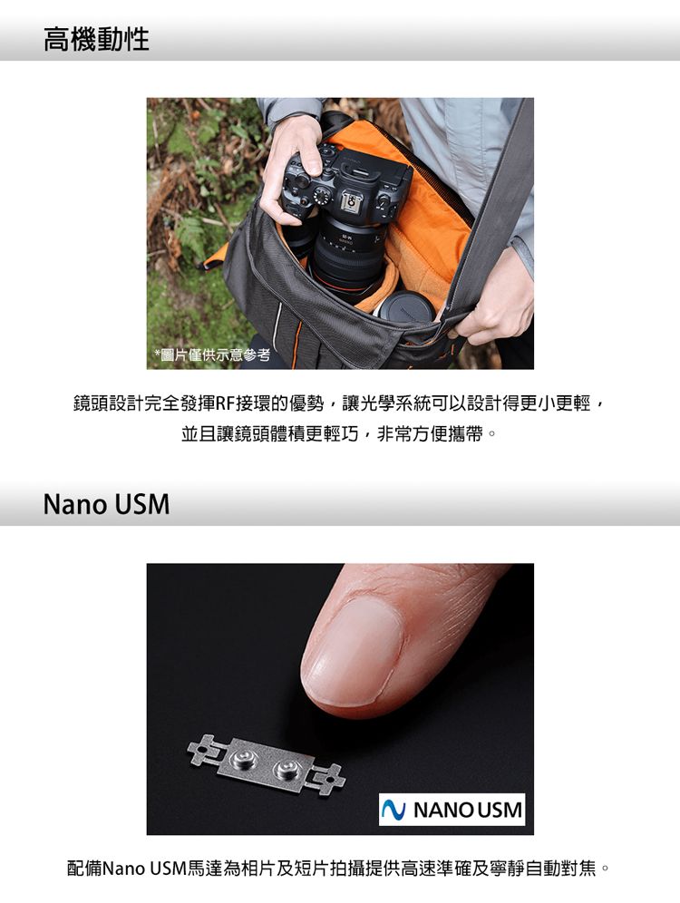 高機動性*圖片僅供示意參考鏡頭設計完全發揮RF接環的優勢讓光學系統可以設計得更小更輕,並且讓鏡頭體積更輕巧,非常方便攜帶。Nano USM NANO USM配備Nano USM馬達為相片及短片拍攝提供高速準確及寧靜自動對焦。