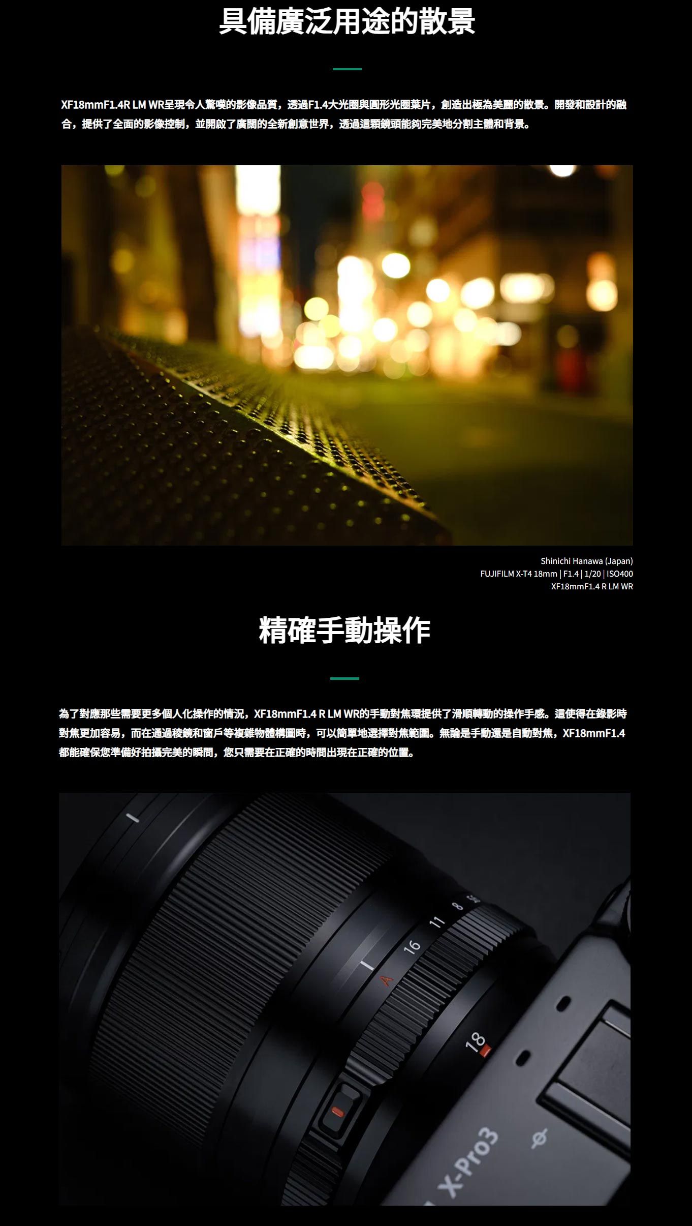 具備廣泛用途的散景XF1mmF1.4R  WR呈現令人驚嘆的影像品質,透過F1.4大光圈與圓形光圈葉片,創造出極為美麗的散景。開發和設計的融合,提供了全面的影像控制,並開啟了廣闊的全新創意世界,透過這顆鏡頭能夠完美地分割主體和背景。精確手動操作Shinichi Hanawa (Japan)FUJIFILM X-T4 18mm|F1.4|1/20 | ISO400XF18mmF1.4 R LM WR為了對應那些需要更多個人化操作的情況,XF18mmF1.4 R LM WR的手動對焦環提供了滑順轉動的操作手感。這使得在錄影時對焦更加容易,而在通過稜鏡和窗戶等複雜物體構圖時,可以簡單地選擇對焦範圍。無論是手動還是自動對焦,XF18mmF1.4都能確保您準備好拍攝完美的瞬間,您只需要在正確的時間出現在正確的位置。16 11 818X-Pro3