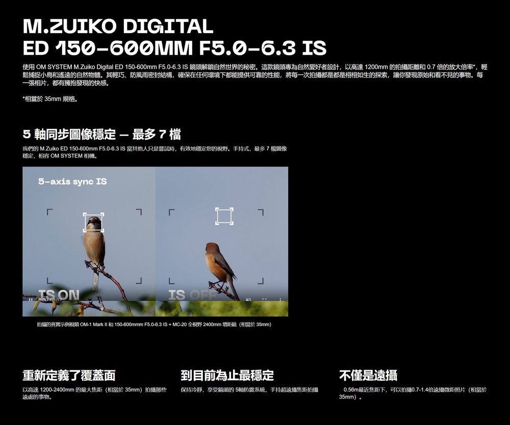 M.ZUIKO DIGITALED 150600MM F5.0-6.3 IS使用 OM SYSTEM M.Zuiko Digital ED 150-600mm F5.0-6.3 IS 鏡頭解鎖自然世界的秘密這款鏡頭專為自然愛好者設計,以高達1200mm 的拍攝距離0.倍的放大倍率,輕鬆捕捉小鳥和遙遠的自然物體其輕巧、防風雨密封結構,確保在任何環境下都能提供可靠的性能,將每一次拍攝都是都是栩栩如生的探索,讓你發現原始和看不見的事物。每一張相片,都有擁抱發現的快感。*相當於 35mm 規格。5 同步穩定-最多7檔我們的 M.Zuiko ED 150-600mm F5.0-6.3 IS 當其他人只是嘗試時,有效地穩定您的視野。手持式,最多7檔圖像穩定,相容 OM SYSTEM 相機。5-axis sync IS ON7IS OFF拍攝的真實示例視頻 OM-1 Mark  和 150-600mmm F5.0-6.3 IS + MC-20 全視野 2400mm 增距鏡(相當於 35mm)重新定義了覆蓋面到目前為止最穩定以高達 1200-2400mm的最大焦距(相當於35mm)拍攝那些遠處的事物。保持冷靜,享受鏡頭的5軸防震系统,手持超焦距拍攝不僅是遠攝0.56m最近焦距下,可以拍攝0.7-1.4倍遠攝微距照片(相當於35mm)。