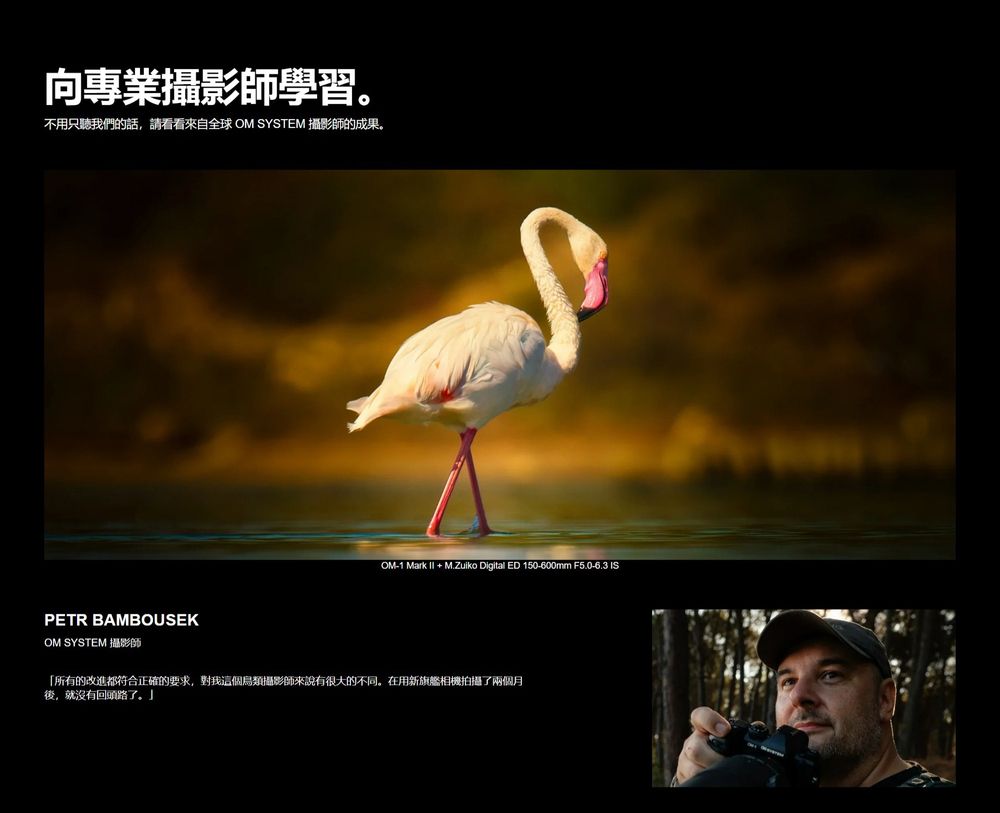 向專業攝影師學習。不用只聽我們的話,請看看來自全球 OM SYSTEM 攝影師的成果。PETR BAMBOUSEKOM SYSTEM 攝影師1 Mark  + M.Zuiko Digital ED 150-600mm F5.0-6.3 IS「所有的改進都符合正確的要求,對我這個攝影師來說有很大的不同。在用新旗艦相機拍攝了兩個月後,就沒有回頭路了。」