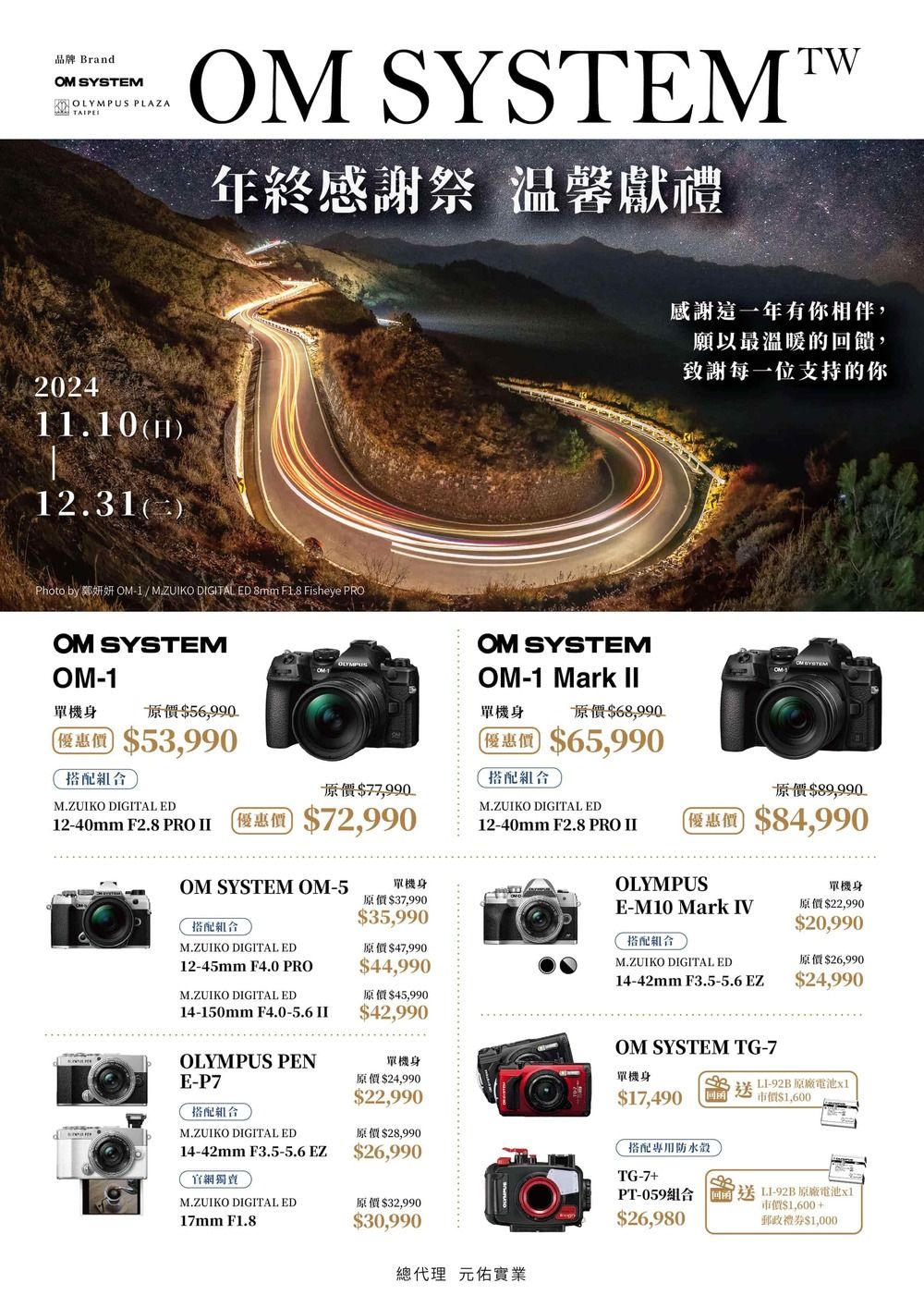 品牌 BrandOM SYSTEMKOLYMPUS PLAZA 20241.10112.31)OM SYSTEMTW年終感謝祭 温馨獻禮Photo by 鄭妍妍 OM-1/ M.ZUIKO DIGITAL ED 8mm F1.8 Fisheye PROOM SYSTEMOM-1單機身原價$56,990優惠價 $53,990搭配組合M.ZUIKO DIGITAL ED12-40mm F2.8 PRO 原價$77,990優惠價 $72,990OM SYSTEMOM-1 Mark II單機身原價$68,990優惠價 $65,990搭配組合感謝這一年有你相伴,願以最溫暖的饋,致謝每一位支持的你原價$89,990M.ZUIKO DIGITAL ED12-40mm F2.8 PRO II優惠價 $84,990OM SYSTEM OM-5搭配組合M.ZUIKO DIGITAL ED12-45mm F4.0 PROM.ZUIKO DIGITAL ED14-150mm F4.0-5.6 IIOLYMPUS PENE-P7搭配組合M.ZUIKO DIGITAL ED14-42mm F3.5-5.6 EZ官網獨賣單機身原價$37,990$35,990原價$47,990$44,990原價$45,990$42,990單機身原價$24,990$22,990原價$28,990$26,990M.ZUIKO DIGITAL ED原價$32,99017mm F1.8OLYMPUSE-M10 Mark IV搭配組合M.ZUIKO DIGITAL ED14-42mm F3.5-5.6 EZ送單機身原價$22,990$20,990原價$26,990$24,990OM SYSTEM TG-7單機身$17,490搭配專用防水TG-7+PT-059組合$26,980LI-92B 原廠電池x1市價$1,600回送L1-92B 原廠電池x1市價$1,600+郵政禮券$1,000$30,990總代理元佑實業