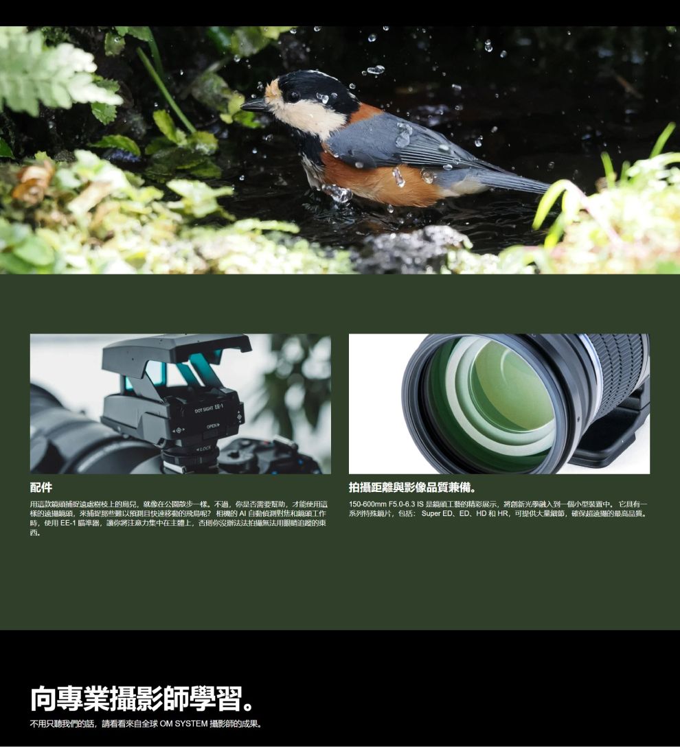 配件  1LCKOPEN用款捕捉上的鳥兒,就像在公園散步一樣。不過,你否需要幫助,才能使用這樣的遠攝鏡頭,來捕捉那些難以預測且快速移動的呢? 相機的自動偵測對焦和鏡頭工作時,使用 EE-1 瞄準器,讓你將注意力集中在主體上,否則你沒辦法法拍攝無法用眼睛追蹤的西。O拍攝距離與影像品質兼備。150-600mm F5.0-6.3 IS是鏡頭工藝的精彩展示,將創新光學融入到一個小型裝置中,它具有一系列特殊鏡片,包括:Super ED、ED、HD 和 HR,可提供大量細節,確保超遠攝的最高品質。向專業攝影師學習。不用只聽我們的話,請看看來自全球OM SYSTEM 攝影師的成果。
