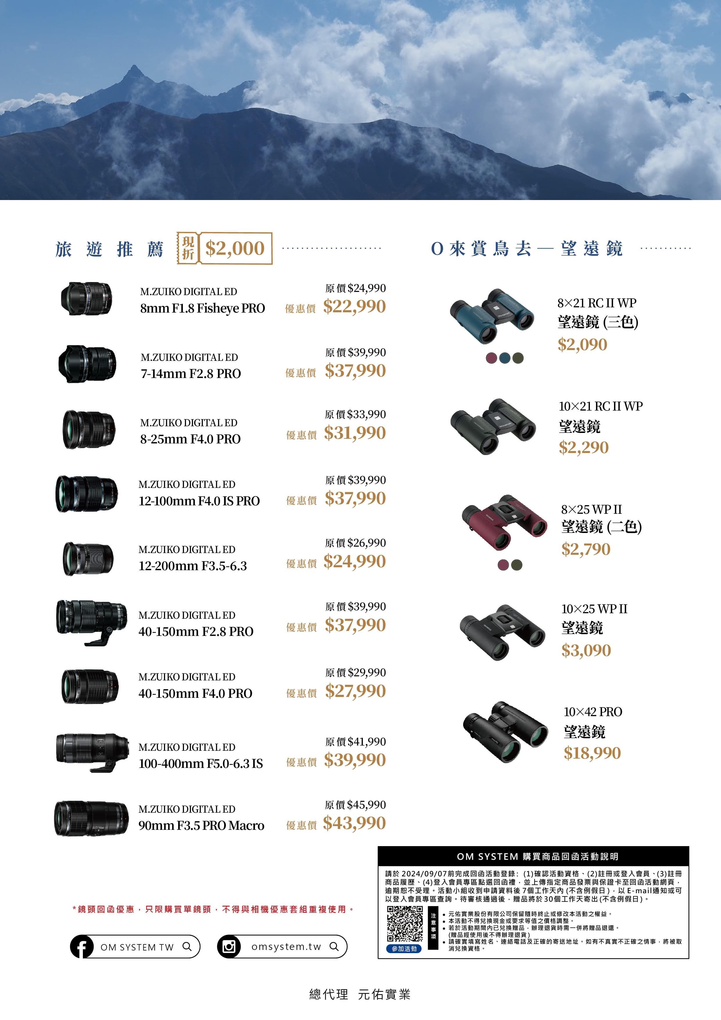 旅遊推薦 $2000M.ZUIK DIGITAL ED原價$249908mm F1.8 Fisheye PRO優惠價 $22,990M.ZUIKO DIGITAL ED7-14mm F2.8 PRO原價$39,990優惠價 $37,990原價$33,990M.ZUIKO DIGITAL ED8-25mm F4.0 PRO優惠價 $31,990M.ZUIKO DIGITAL ED原價$39,99012-100mm F4.0 IS PRO優惠價 $37,990原價$26,990M.ZUIKO DIGITAL ED12-200mm F3.5-6.3優惠價 $24,990原價$39,990M.ZUIKO DIGITAL ED40-150mm F2.8 PRO優惠價 $37,990M.ZUIKO DIGITAL ED原價$29,99040-150mm F4.0 PRO優惠價 $27,990M.ZUIKO DIGITAL ED原價$41,990100-400mm F5.0-6.3 IS優惠價 $39,990M.ZUIKO DIGITAL ED原價$45,99090mm F3.5 PRO Macro優惠價 $43,990O來賞鳥去望遠鏡8×21 RC  WP望遠鏡(三色$2,09010×21 RC  WP望遠鏡$2,2908×25 WP 望遠鏡(二色)$2,79010×25 WP II望遠鏡$3,09010×42 PRO望遠鏡$18,990*鏡頭回函優惠,只限購買單鏡頭,不得與相機優惠套組重複使用。OM SYSTEM 購買商品回函活動說明請於2024/09/07前完成回函活動登錄:(1)確認活動資格、(2)註冊或登入會員、(3)註冊商品履歷、(4)登入會員專區點選回函禮,並上傳指定商品發票與保證卡至回函活動網頁,逾期恕不受理。活動小組收到申請資料後7個工作天內(不含例假日),以E-mail通知或可以登入會員專區查詢。待審核通過後,贈品將於30個工作天寄出(不含例假日)。注 元佑實業股份有限公司保留隨時終止或修改本活動之權益。項OM SYSTEM TW  omsystem.tw 參加活動本活動不得兌換現金或要求等值之價格調整。若於活動期間內已兌換贈品,辦理退貨時需一併將贈品退還。(贈品經使用後不得辦理退貨)請確實填寫姓名、連絡電話及正確的寄送地址。如有不真實不正確之情事,將被取消兌換資格。總代理元佑實業