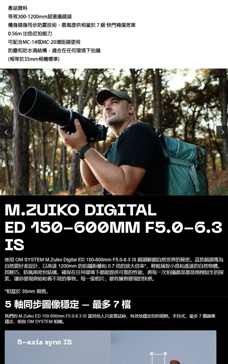 產品資料等效3001200mm超遠攝鏡頭機身鏡身同步防震技術最高提供相當於7級快門補償效果0.56m 出色近拍能力可配合MC-14或MC-20增距鏡使用防塵和防水滴結構適合在任何環境下拍攝(相等於35mm相機標準)M.ZUIKO DIGITALED 150-600MM F5.0-6.3IS使用 OM SYSTEM M.Zuiko Digital ED 150-600mm F5.0-6.3 IS 鏡頭解鎖自然世界的秘密。這款鏡頭專為自然愛好者設計,以高達1200mm 的拍攝距離和0.7 倍的放大倍率,輕鬆捕捉小鳥和遙遠的自然物體。其輕巧、防風雨密封結構,確保在任何環境下都能提供可靠的性能,將每一次拍攝都是都是栩栩如生的探索,讓你發現原始和看不見的事物。每一張相片,都有擁抱發現的快感。*相當於35mm 規格。5軸同步穩定-最多7檔我們的 M.Zuiko ED 150-600mm F5.0-6.3 IS 當其他人只是嘗試時,有效地穩定您的視野。手持式,最多7檔圖像穩定,相容 OM SYSTEM 相機。5-axis sync IS