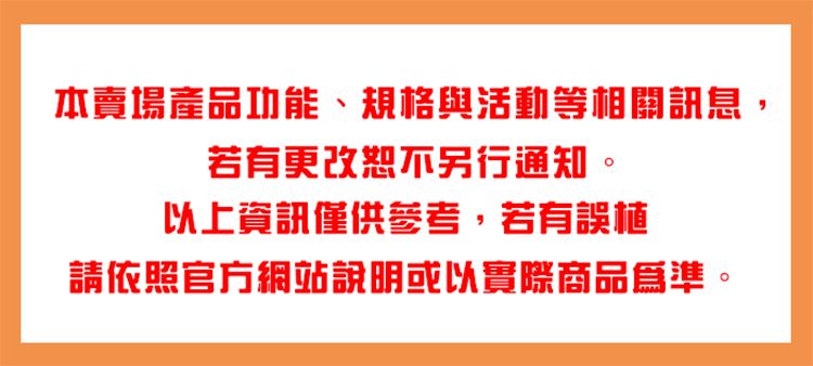 本賣場產品功能、規格與活動等相關訊息,若有更改恕不另行通知。以上資訊僅供參考,若有誤植請依照官方網站說明或以實際商品爲準。