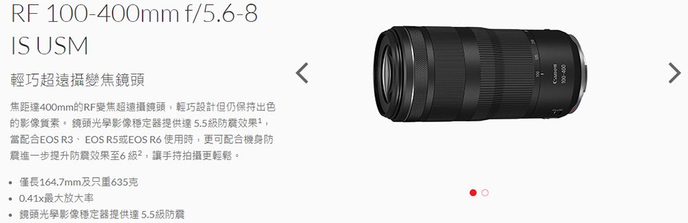 RF 100-400mm f/56-8IS USM輕巧超遠攝變焦鏡頭焦距達400mm的RF變焦超遠攝鏡頭,輕巧設計但仍保持出色的影像質素 鏡頭光學影像穩定器提供達5.5級防震效果,當配合EOS R3、EOS R5或EOS R6 使用時,更可配合機身防震進一步提升防震效果至6級,讓手持拍攝更輕鬆。.僅長164.7mm及只重635克最大放大率 鏡頭光學影像穩定器提供達5.5級防震