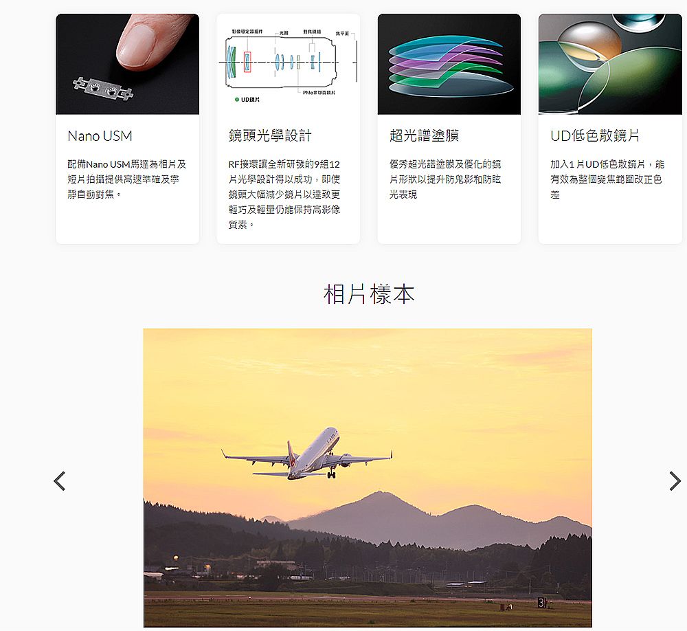 Nano USM配備Nano USM馬達為及短拍攝提供高速準確及寧靜自動焦。影像相對 鏡頭光學設計超塗膜UD低色散鏡片RF接環讓全新研發的9組12月光學設計得以成功,即使鏡頭大幅減少鏡片以輕巧及輕量仍能保持高影像質素。優秀超光譜塗膜及優化的鏡片形狀以提升防鬼影和防眩光表現加入1片UD低色散鏡片,能有效為整個變焦範圍改正色差相片樣本