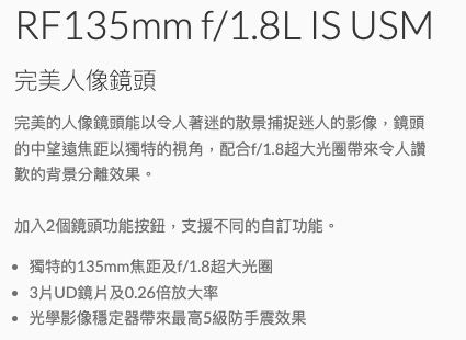 RF135mm f/1.8L IS USM完美人像鏡頭完美的人像鏡頭能以令人著迷的散景捕捉迷人的影像,鏡頭的中望遠焦距以獨特的視角,配合f/1.8超大光圈帶來令人讚歎的背景分離效果。加入2個鏡頭功能按鈕,支援不同的自訂功能。獨特的135mm焦距及f/1.8超大光圈 3片UD鏡片及0.26倍放大率光學影像穩定器帶來最高5級防手震效果