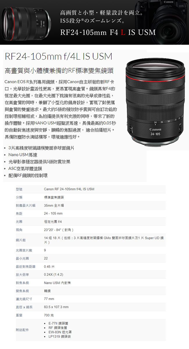 高画質量設計立段分RF24-105mm F4L IS USMRF24-105mm f/4L IS USM高與小體積兼備的RF標準變焦頭 EOS R系列專用頭,採用Canon自主研發的新RF卡口,光學設計靈活性更高,更易高畫質。鏡頭具有F4的恒定最大光圈,在最大光圈下就擁有很高的光學成像性能,在高畫質的同時,兼顧了小型化的鏡身設計,實現了對便攜與畫質的雙重追求。最大約5級的強效防手震與可自訂功能的控制環相輔相成,為拍攝提供有利支援的同時,帶來了新的操作體驗。採用NANO USM超聲波馬達,具備最高約005秒的自動對焦速度與安靜、順暢的焦點,適合拍攝短。具備防塵防水結構等,環境適應性好。24 35 Canon24-1053高精度玻璃鑄模雙面非球面鏡 Nano USM馬達光學影像穩定器提供5級防震效果ASC空氣球體塗膜配備RF鏡頭的控制環型號Canon RF 24-105mm f/4L IS USM分類標準變焦鏡頭對應最大片幅35mm 全片幅焦距24-105mm光圈恒定光圈 f/4視角鏡片組23°20 - 84°(對角)14 組 18 片 ( 包括3片高精度玻璃模 GMo 雙面非球面鏡片及1 片 Super UD 鏡片)光圈葉片數9最小光圈22最近對焦距離045米放大倍率0.24X (1:4.2)對焦系統焦系統尺寸Nano USM 對焦轉鏡77 mm直徑 鏡重量附送配件.83.5 x 107.3 mm700克 E- 鏡頭 RF鏡頭後蓋EW-83N 遮光罩. LP1319 鏡頭袋