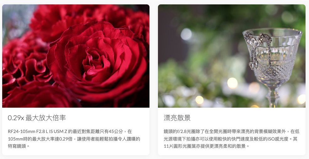 0.29x 最大放大倍率RF24-105mm F2.8 L IS USM Z 的最近對焦距離只有45公分,在105mm時的最大放大率達0.29倍,讓使用者能輕鬆拍攝令人讚嘆的特寫鏡頭。漂亮散景鏡頭的f/2.8光圈除了在全開光圈時帶來漂亮的背景模糊效果外,在低光源環境下拍攝亦可以使用較快的快門速度及較低的ISO感光度。其11片圓形光圈亦提供更漂亮柔和的散景。